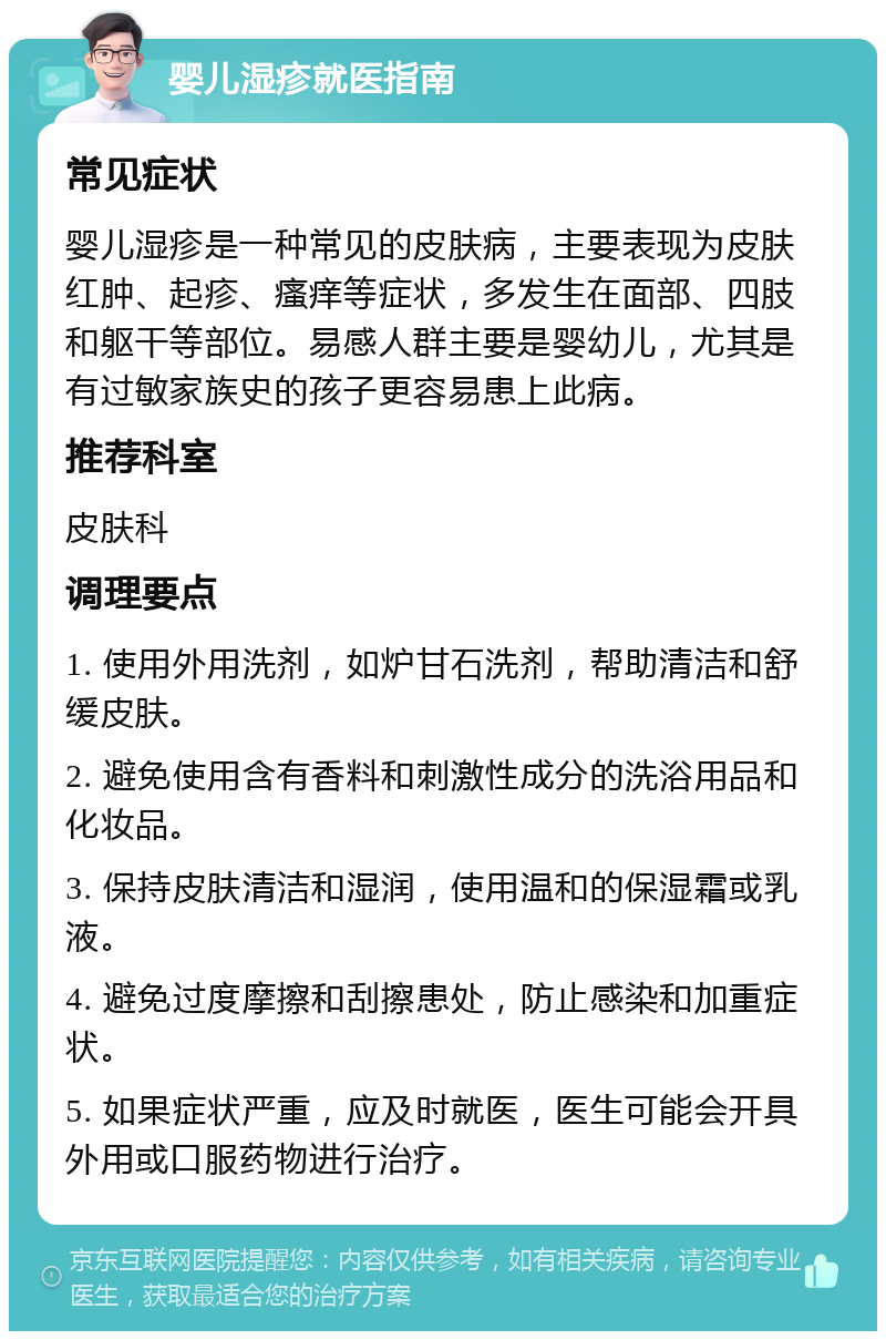 婴儿湿疹就医指南 常见症状 婴儿湿疹是一种常见的皮肤病，主要表现为皮肤红肿、起疹、瘙痒等症状，多发生在面部、四肢和躯干等部位。易感人群主要是婴幼儿，尤其是有过敏家族史的孩子更容易患上此病。 推荐科室 皮肤科 调理要点 1. 使用外用洗剂，如炉甘石洗剂，帮助清洁和舒缓皮肤。 2. 避免使用含有香料和刺激性成分的洗浴用品和化妆品。 3. 保持皮肤清洁和湿润，使用温和的保湿霜或乳液。 4. 避免过度摩擦和刮擦患处，防止感染和加重症状。 5. 如果症状严重，应及时就医，医生可能会开具外用或口服药物进行治疗。