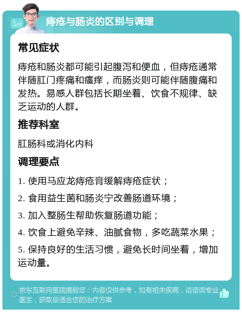 痔疮与肠炎的区别与调理 常见症状 痔疮和肠炎都可能引起腹泻和便血，但痔疮通常伴随肛门疼痛和瘙痒，而肠炎则可能伴随腹痛和发热。易感人群包括长期坐着、饮食不规律、缺乏运动的人群。 推荐科室 肛肠科或消化内科 调理要点 1. 使用马应龙痔疮膏缓解痔疮症状； 2. 食用益生菌和肠炎宁改善肠道环境； 3. 加入整肠生帮助恢复肠道功能； 4. 饮食上避免辛辣、油腻食物，多吃蔬菜水果； 5. 保持良好的生活习惯，避免长时间坐着，增加运动量。