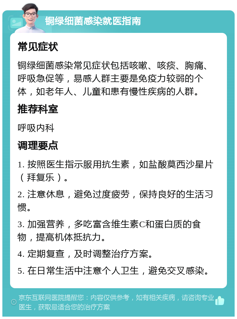 铜绿细菌感染就医指南 常见症状 铜绿细菌感染常见症状包括咳嗽、咳痰、胸痛、呼吸急促等，易感人群主要是免疫力较弱的个体，如老年人、儿童和患有慢性疾病的人群。 推荐科室 呼吸内科 调理要点 1. 按照医生指示服用抗生素，如盐酸莫西沙星片（拜复乐）。 2. 注意休息，避免过度疲劳，保持良好的生活习惯。 3. 加强营养，多吃富含维生素C和蛋白质的食物，提高机体抵抗力。 4. 定期复查，及时调整治疗方案。 5. 在日常生活中注意个人卫生，避免交叉感染。