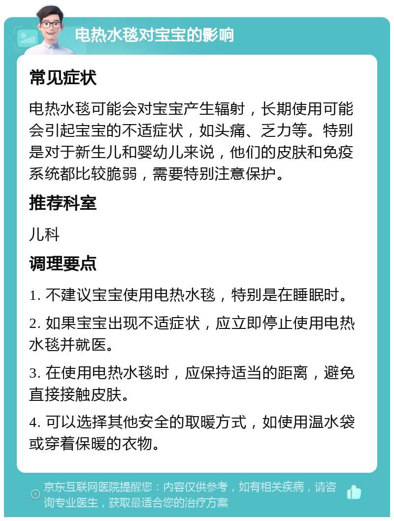 电热水毯对宝宝的影响 常见症状 电热水毯可能会对宝宝产生辐射，长期使用可能会引起宝宝的不适症状，如头痛、乏力等。特别是对于新生儿和婴幼儿来说，他们的皮肤和免疫系统都比较脆弱，需要特别注意保护。 推荐科室 儿科 调理要点 1. 不建议宝宝使用电热水毯，特别是在睡眠时。 2. 如果宝宝出现不适症状，应立即停止使用电热水毯并就医。 3. 在使用电热水毯时，应保持适当的距离，避免直接接触皮肤。 4. 可以选择其他安全的取暖方式，如使用温水袋或穿着保暖的衣物。