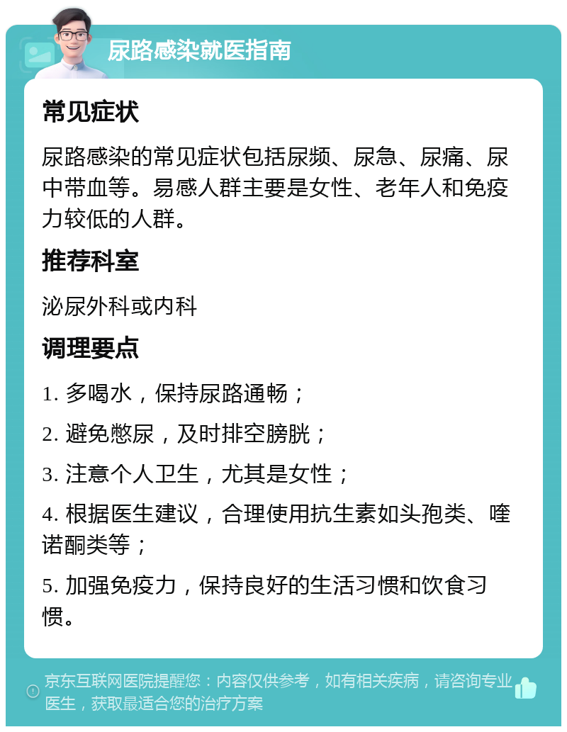 尿路感染就医指南 常见症状 尿路感染的常见症状包括尿频、尿急、尿痛、尿中带血等。易感人群主要是女性、老年人和免疫力较低的人群。 推荐科室 泌尿外科或内科 调理要点 1. 多喝水，保持尿路通畅； 2. 避免憋尿，及时排空膀胱； 3. 注意个人卫生，尤其是女性； 4. 根据医生建议，合理使用抗生素如头孢类、喹诺酮类等； 5. 加强免疫力，保持良好的生活习惯和饮食习惯。