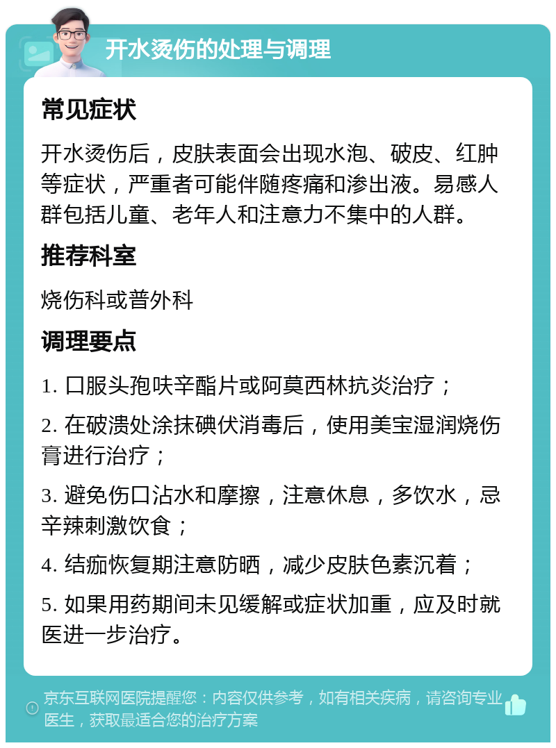 开水烫伤的处理与调理 常见症状 开水烫伤后，皮肤表面会出现水泡、破皮、红肿等症状，严重者可能伴随疼痛和渗出液。易感人群包括儿童、老年人和注意力不集中的人群。 推荐科室 烧伤科或普外科 调理要点 1. 口服头孢呋辛酯片或阿莫西林抗炎治疗； 2. 在破溃处涂抹碘伏消毒后，使用美宝湿润烧伤膏进行治疗； 3. 避免伤口沾水和摩擦，注意休息，多饮水，忌辛辣刺激饮食； 4. 结痂恢复期注意防晒，减少皮肤色素沉着； 5. 如果用药期间未见缓解或症状加重，应及时就医进一步治疗。