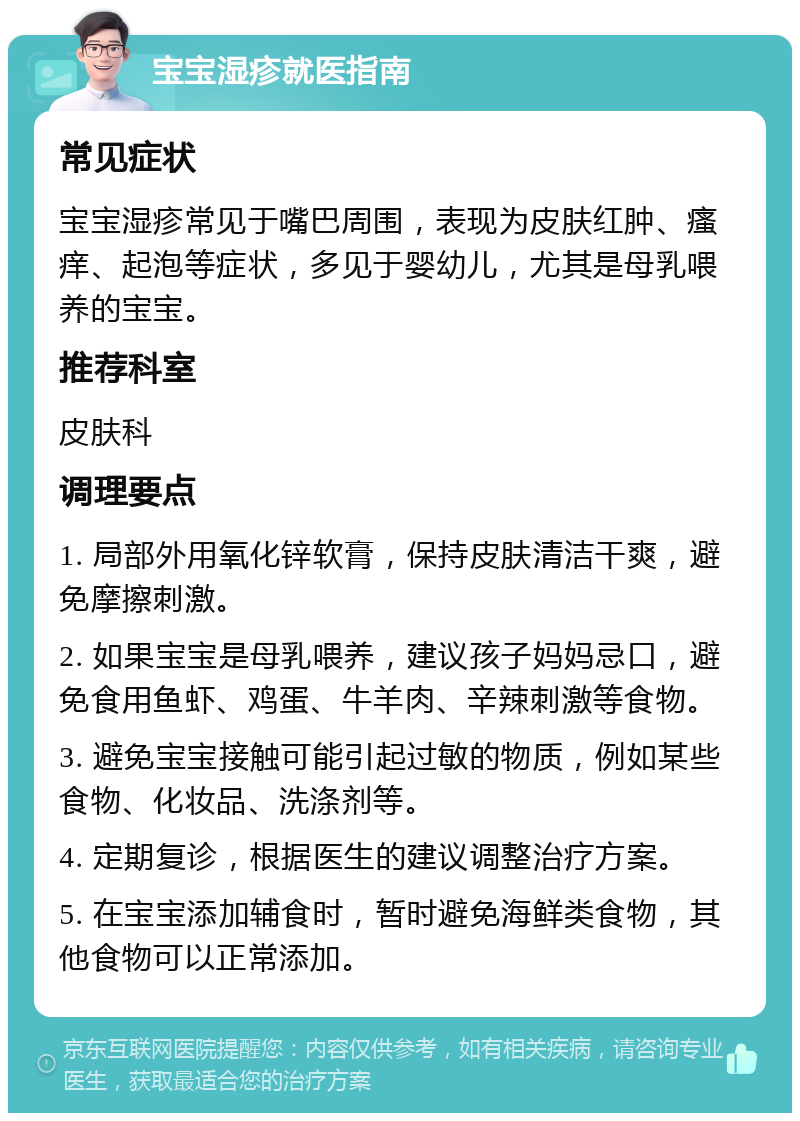 宝宝湿疹就医指南 常见症状 宝宝湿疹常见于嘴巴周围，表现为皮肤红肿、瘙痒、起泡等症状，多见于婴幼儿，尤其是母乳喂养的宝宝。 推荐科室 皮肤科 调理要点 1. 局部外用氧化锌软膏，保持皮肤清洁干爽，避免摩擦刺激。 2. 如果宝宝是母乳喂养，建议孩子妈妈忌口，避免食用鱼虾、鸡蛋、牛羊肉、辛辣刺激等食物。 3. 避免宝宝接触可能引起过敏的物质，例如某些食物、化妆品、洗涤剂等。 4. 定期复诊，根据医生的建议调整治疗方案。 5. 在宝宝添加辅食时，暂时避免海鲜类食物，其他食物可以正常添加。