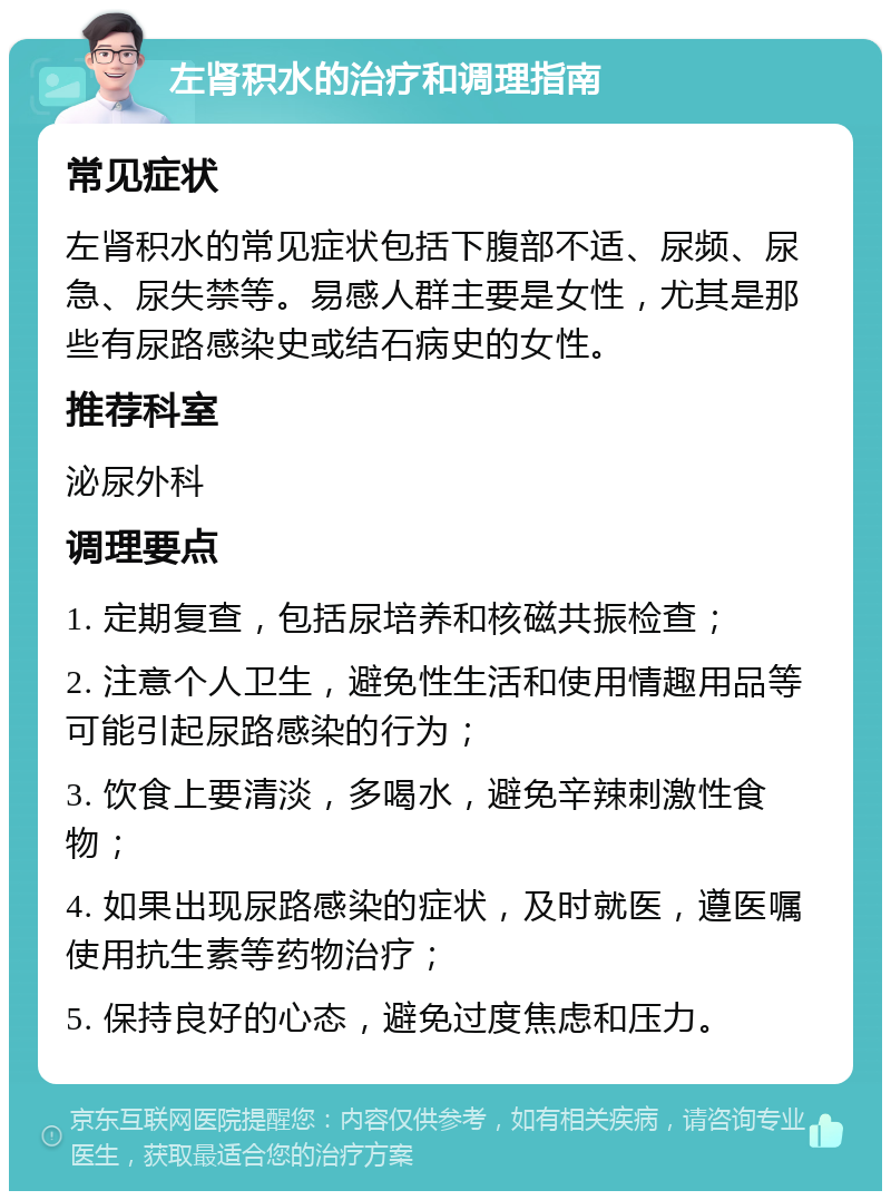 左肾积水的治疗和调理指南 常见症状 左肾积水的常见症状包括下腹部不适、尿频、尿急、尿失禁等。易感人群主要是女性，尤其是那些有尿路感染史或结石病史的女性。 推荐科室 泌尿外科 调理要点 1. 定期复查，包括尿培养和核磁共振检查； 2. 注意个人卫生，避免性生活和使用情趣用品等可能引起尿路感染的行为； 3. 饮食上要清淡，多喝水，避免辛辣刺激性食物； 4. 如果出现尿路感染的症状，及时就医，遵医嘱使用抗生素等药物治疗； 5. 保持良好的心态，避免过度焦虑和压力。