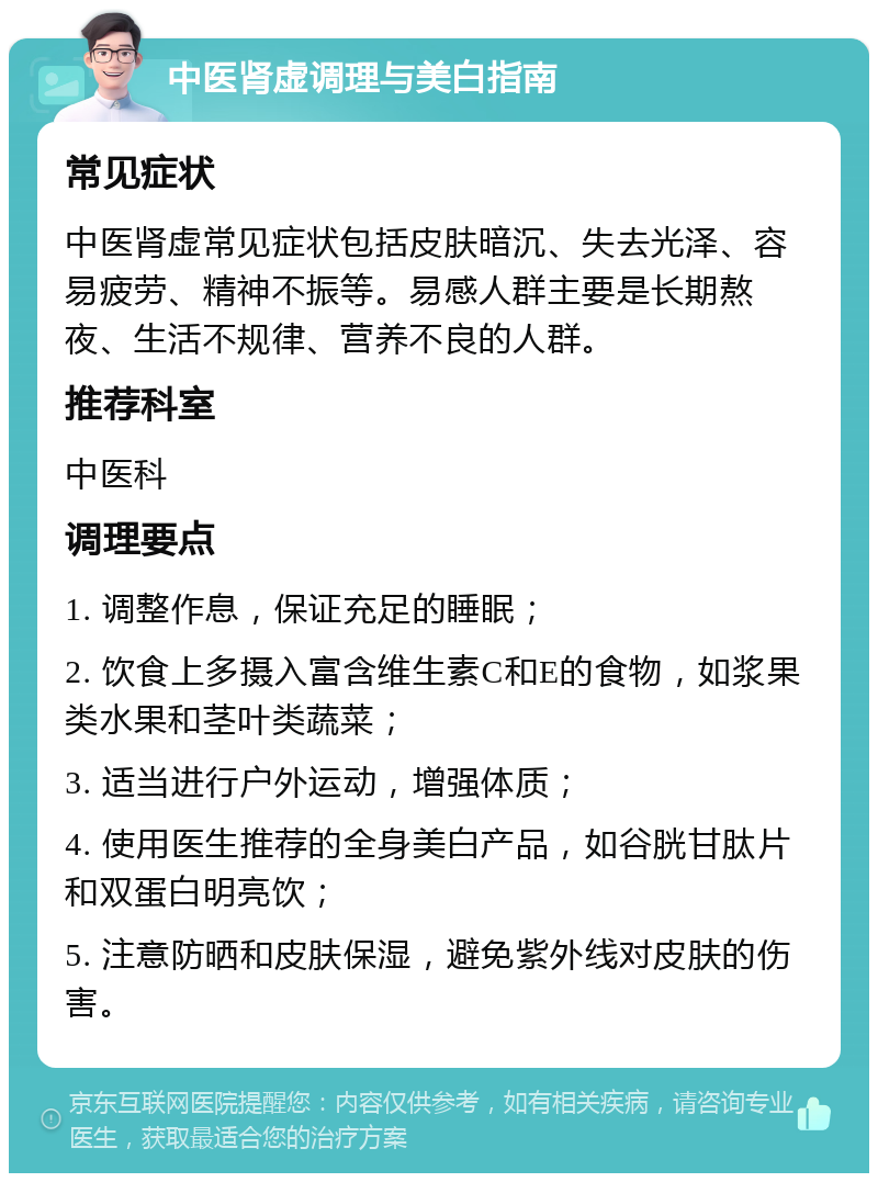 中医肾虚调理与美白指南 常见症状 中医肾虚常见症状包括皮肤暗沉、失去光泽、容易疲劳、精神不振等。易感人群主要是长期熬夜、生活不规律、营养不良的人群。 推荐科室 中医科 调理要点 1. 调整作息，保证充足的睡眠； 2. 饮食上多摄入富含维生素C和E的食物，如浆果类水果和茎叶类蔬菜； 3. 适当进行户外运动，增强体质； 4. 使用医生推荐的全身美白产品，如谷胱甘肽片和双蛋白明亮饮； 5. 注意防晒和皮肤保湿，避免紫外线对皮肤的伤害。