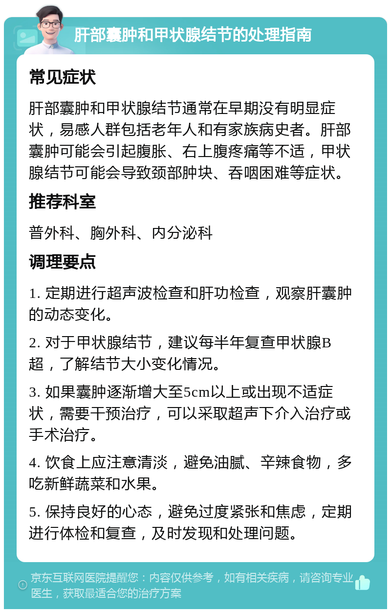 肝部囊肿和甲状腺结节的处理指南 常见症状 肝部囊肿和甲状腺结节通常在早期没有明显症状，易感人群包括老年人和有家族病史者。肝部囊肿可能会引起腹胀、右上腹疼痛等不适，甲状腺结节可能会导致颈部肿块、吞咽困难等症状。 推荐科室 普外科、胸外科、内分泌科 调理要点 1. 定期进行超声波检查和肝功检查，观察肝囊肿的动态变化。 2. 对于甲状腺结节，建议每半年复查甲状腺B超，了解结节大小变化情况。 3. 如果囊肿逐渐增大至5cm以上或出现不适症状，需要干预治疗，可以采取超声下介入治疗或手术治疗。 4. 饮食上应注意清淡，避免油腻、辛辣食物，多吃新鲜蔬菜和水果。 5. 保持良好的心态，避免过度紧张和焦虑，定期进行体检和复查，及时发现和处理问题。