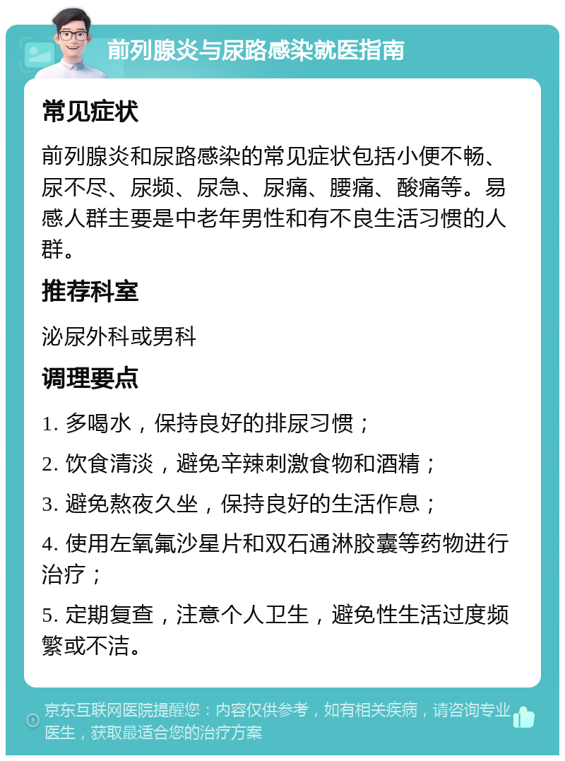 前列腺炎与尿路感染就医指南 常见症状 前列腺炎和尿路感染的常见症状包括小便不畅、尿不尽、尿频、尿急、尿痛、腰痛、酸痛等。易感人群主要是中老年男性和有不良生活习惯的人群。 推荐科室 泌尿外科或男科 调理要点 1. 多喝水，保持良好的排尿习惯； 2. 饮食清淡，避免辛辣刺激食物和酒精； 3. 避免熬夜久坐，保持良好的生活作息； 4. 使用左氧氟沙星片和双石通淋胶囊等药物进行治疗； 5. 定期复查，注意个人卫生，避免性生活过度频繁或不洁。