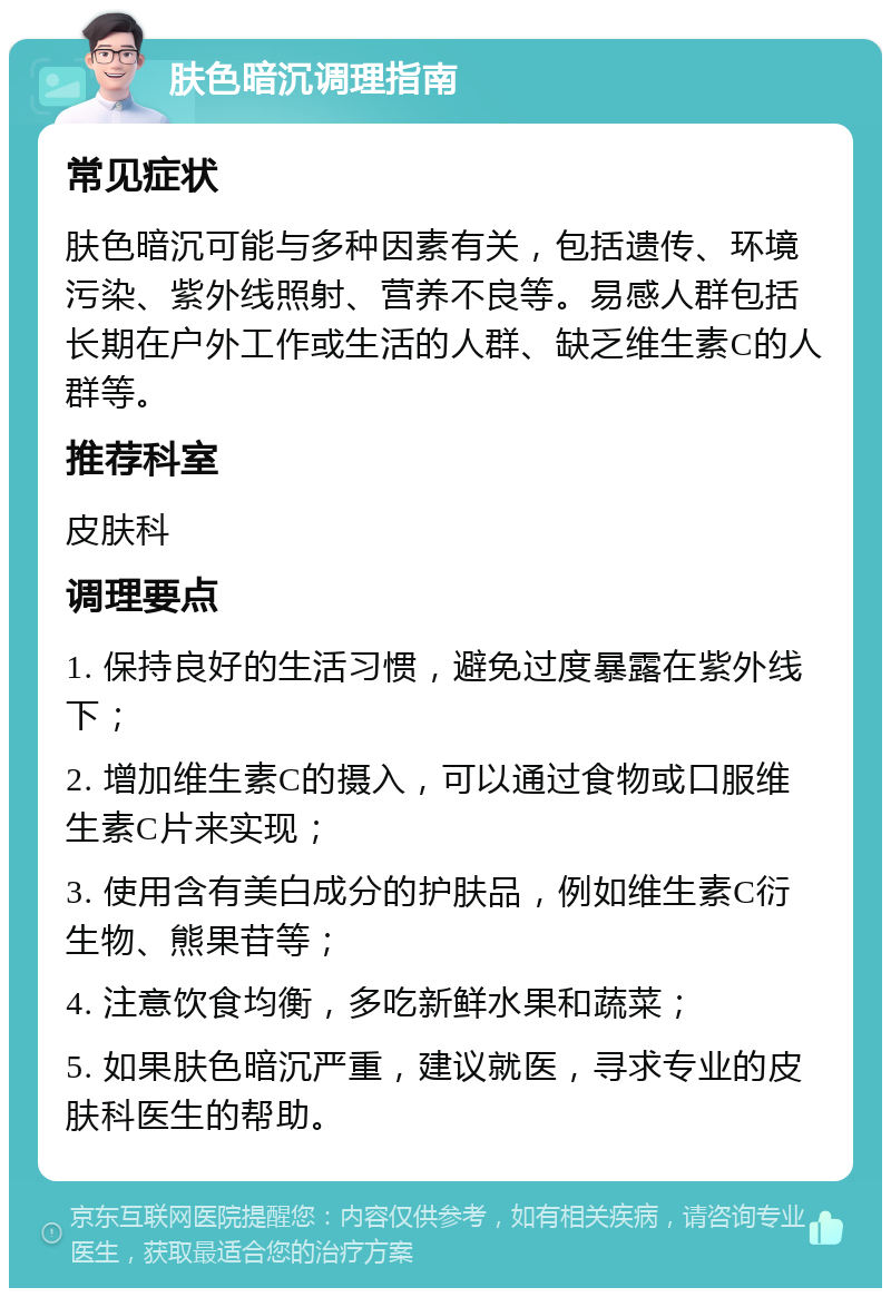 肤色暗沉调理指南 常见症状 肤色暗沉可能与多种因素有关，包括遗传、环境污染、紫外线照射、营养不良等。易感人群包括长期在户外工作或生活的人群、缺乏维生素C的人群等。 推荐科室 皮肤科 调理要点 1. 保持良好的生活习惯，避免过度暴露在紫外线下； 2. 增加维生素C的摄入，可以通过食物或口服维生素C片来实现； 3. 使用含有美白成分的护肤品，例如维生素C衍生物、熊果苷等； 4. 注意饮食均衡，多吃新鲜水果和蔬菜； 5. 如果肤色暗沉严重，建议就医，寻求专业的皮肤科医生的帮助。