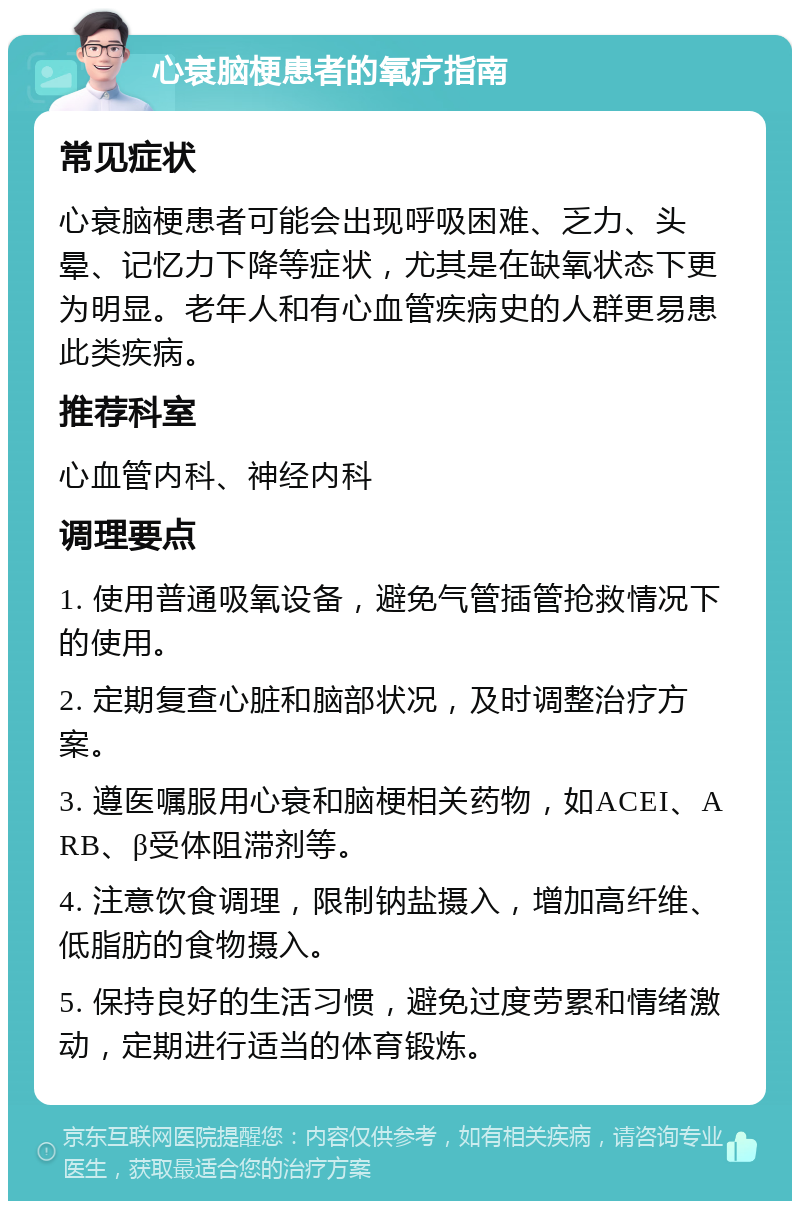 心衰脑梗患者的氧疗指南 常见症状 心衰脑梗患者可能会出现呼吸困难、乏力、头晕、记忆力下降等症状，尤其是在缺氧状态下更为明显。老年人和有心血管疾病史的人群更易患此类疾病。 推荐科室 心血管内科、神经内科 调理要点 1. 使用普通吸氧设备，避免气管插管抢救情况下的使用。 2. 定期复查心脏和脑部状况，及时调整治疗方案。 3. 遵医嘱服用心衰和脑梗相关药物，如ACEI、ARB、β受体阻滞剂等。 4. 注意饮食调理，限制钠盐摄入，增加高纤维、低脂肪的食物摄入。 5. 保持良好的生活习惯，避免过度劳累和情绪激动，定期进行适当的体育锻炼。