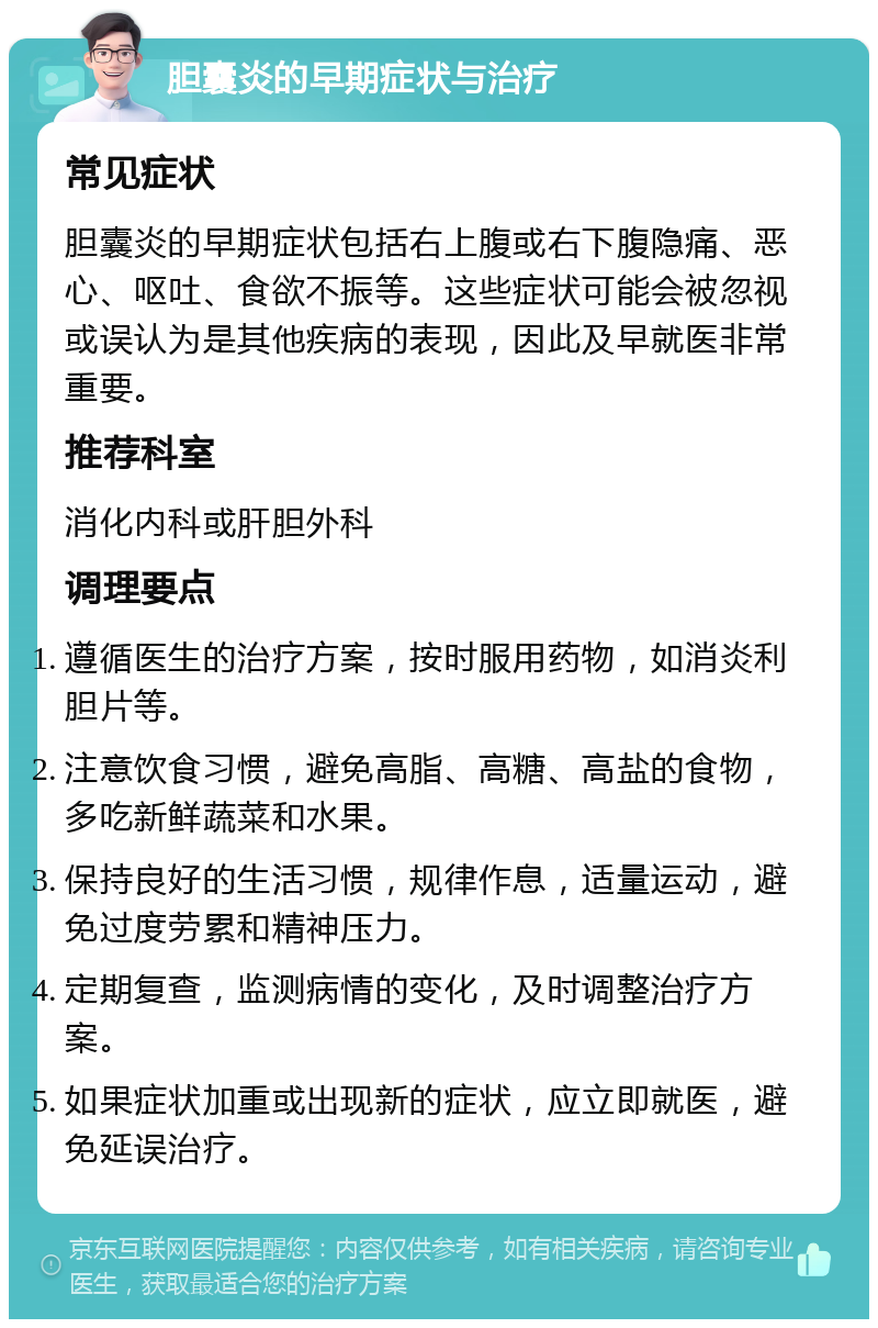 胆囊炎的早期症状与治疗 常见症状 胆囊炎的早期症状包括右上腹或右下腹隐痛、恶心、呕吐、食欲不振等。这些症状可能会被忽视或误认为是其他疾病的表现，因此及早就医非常重要。 推荐科室 消化内科或肝胆外科 调理要点 遵循医生的治疗方案，按时服用药物，如消炎利胆片等。 注意饮食习惯，避免高脂、高糖、高盐的食物，多吃新鲜蔬菜和水果。 保持良好的生活习惯，规律作息，适量运动，避免过度劳累和精神压力。 定期复查，监测病情的变化，及时调整治疗方案。 如果症状加重或出现新的症状，应立即就医，避免延误治疗。