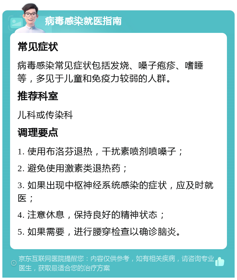 病毒感染就医指南 常见症状 病毒感染常见症状包括发烧、嗓子疱疹、嗜睡等，多见于儿童和免疫力较弱的人群。 推荐科室 儿科或传染科 调理要点 1. 使用布洛芬退热，干扰素喷剂喷嗓子； 2. 避免使用激素类退热药； 3. 如果出现中枢神经系统感染的症状，应及时就医； 4. 注意休息，保持良好的精神状态； 5. 如果需要，进行腰穿检查以确诊脑炎。