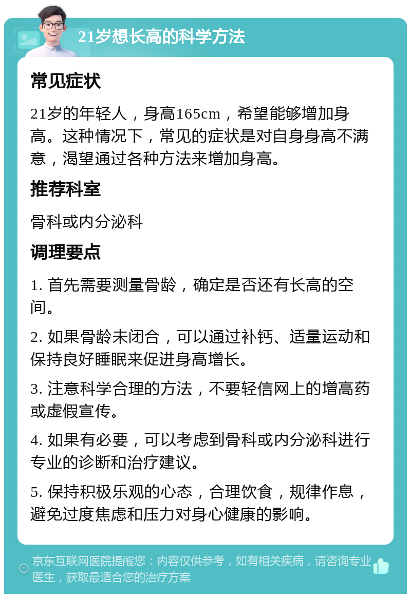 21岁想长高的科学方法 常见症状 21岁的年轻人，身高165cm，希望能够增加身高。这种情况下，常见的症状是对自身身高不满意，渴望通过各种方法来增加身高。 推荐科室 骨科或内分泌科 调理要点 1. 首先需要测量骨龄，确定是否还有长高的空间。 2. 如果骨龄未闭合，可以通过补钙、适量运动和保持良好睡眠来促进身高增长。 3. 注意科学合理的方法，不要轻信网上的增高药或虚假宣传。 4. 如果有必要，可以考虑到骨科或内分泌科进行专业的诊断和治疗建议。 5. 保持积极乐观的心态，合理饮食，规律作息，避免过度焦虑和压力对身心健康的影响。