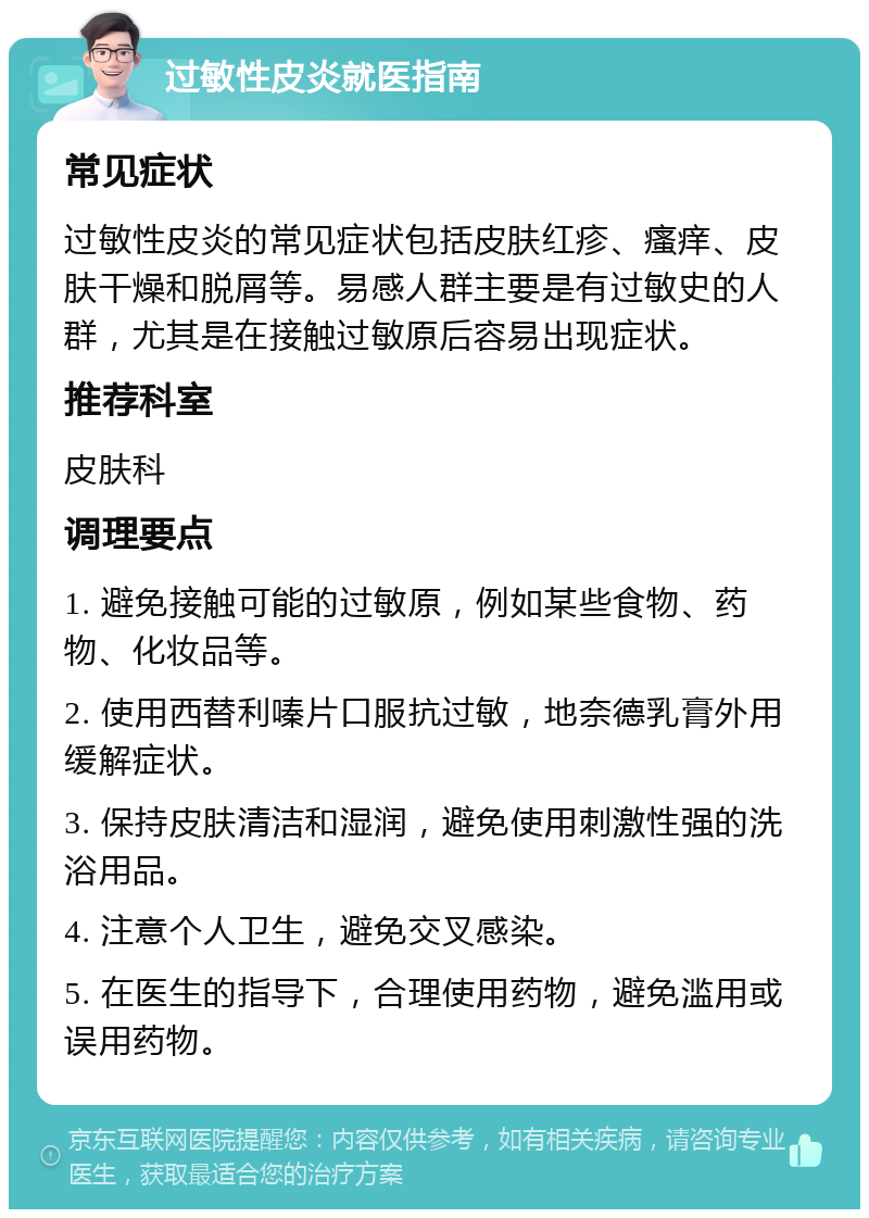 过敏性皮炎就医指南 常见症状 过敏性皮炎的常见症状包括皮肤红疹、瘙痒、皮肤干燥和脱屑等。易感人群主要是有过敏史的人群，尤其是在接触过敏原后容易出现症状。 推荐科室 皮肤科 调理要点 1. 避免接触可能的过敏原，例如某些食物、药物、化妆品等。 2. 使用西替利嗪片口服抗过敏，地奈德乳膏外用缓解症状。 3. 保持皮肤清洁和湿润，避免使用刺激性强的洗浴用品。 4. 注意个人卫生，避免交叉感染。 5. 在医生的指导下，合理使用药物，避免滥用或误用药物。