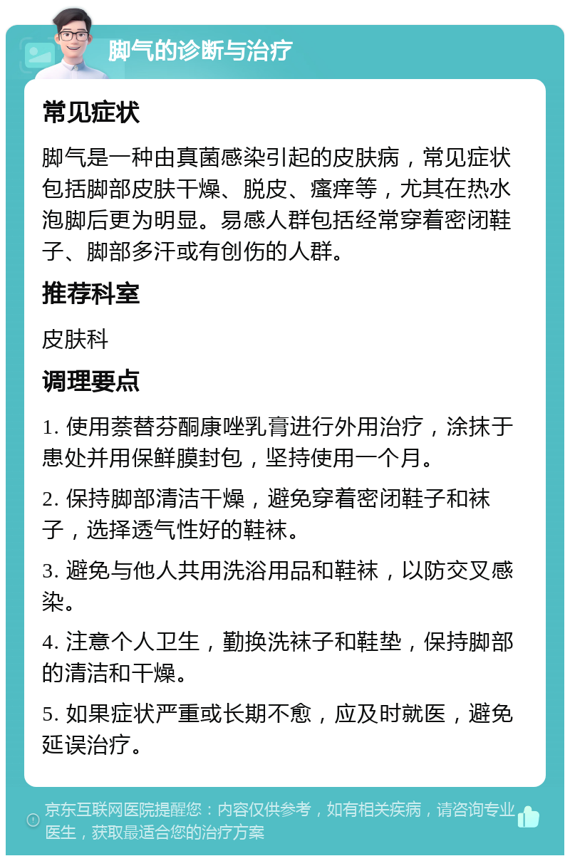 脚气的诊断与治疗 常见症状 脚气是一种由真菌感染引起的皮肤病，常见症状包括脚部皮肤干燥、脱皮、瘙痒等，尤其在热水泡脚后更为明显。易感人群包括经常穿着密闭鞋子、脚部多汗或有创伤的人群。 推荐科室 皮肤科 调理要点 1. 使用萘替芬酮康唑乳膏进行外用治疗，涂抹于患处并用保鲜膜封包，坚持使用一个月。 2. 保持脚部清洁干燥，避免穿着密闭鞋子和袜子，选择透气性好的鞋袜。 3. 避免与他人共用洗浴用品和鞋袜，以防交叉感染。 4. 注意个人卫生，勤换洗袜子和鞋垫，保持脚部的清洁和干燥。 5. 如果症状严重或长期不愈，应及时就医，避免延误治疗。