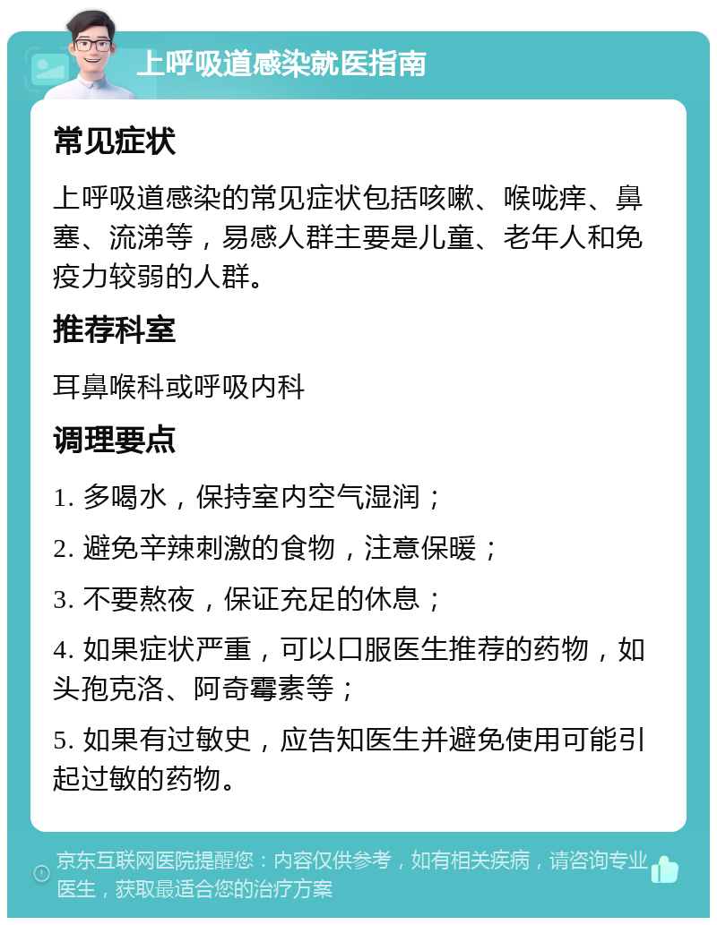 上呼吸道感染就医指南 常见症状 上呼吸道感染的常见症状包括咳嗽、喉咙痒、鼻塞、流涕等，易感人群主要是儿童、老年人和免疫力较弱的人群。 推荐科室 耳鼻喉科或呼吸内科 调理要点 1. 多喝水，保持室内空气湿润； 2. 避免辛辣刺激的食物，注意保暖； 3. 不要熬夜，保证充足的休息； 4. 如果症状严重，可以口服医生推荐的药物，如头孢克洛、阿奇霉素等； 5. 如果有过敏史，应告知医生并避免使用可能引起过敏的药物。