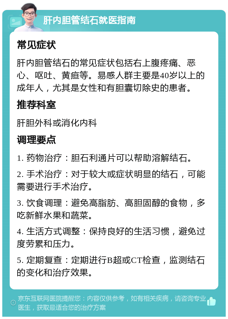 肝内胆管结石就医指南 常见症状 肝内胆管结石的常见症状包括右上腹疼痛、恶心、呕吐、黄疸等。易感人群主要是40岁以上的成年人，尤其是女性和有胆囊切除史的患者。 推荐科室 肝胆外科或消化内科 调理要点 1. 药物治疗：胆石利通片可以帮助溶解结石。 2. 手术治疗：对于较大或症状明显的结石，可能需要进行手术治疗。 3. 饮食调理：避免高脂肪、高胆固醇的食物，多吃新鲜水果和蔬菜。 4. 生活方式调整：保持良好的生活习惯，避免过度劳累和压力。 5. 定期复查：定期进行B超或CT检查，监测结石的变化和治疗效果。