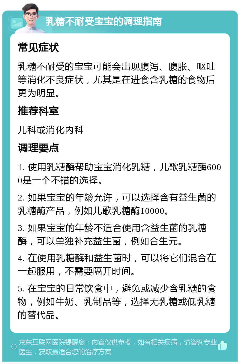 乳糖不耐受宝宝的调理指南 常见症状 乳糖不耐受的宝宝可能会出现腹泻、腹胀、呕吐等消化不良症状，尤其是在进食含乳糖的食物后更为明显。 推荐科室 儿科或消化内科 调理要点 1. 使用乳糖酶帮助宝宝消化乳糖，儿歌乳糖酶6000是一个不错的选择。 2. 如果宝宝的年龄允许，可以选择含有益生菌的乳糖酶产品，例如儿歌乳糖酶10000。 3. 如果宝宝的年龄不适合使用含益生菌的乳糖酶，可以单独补充益生菌，例如合生元。 4. 在使用乳糖酶和益生菌时，可以将它们混合在一起服用，不需要隔开时间。 5. 在宝宝的日常饮食中，避免或减少含乳糖的食物，例如牛奶、乳制品等，选择无乳糖或低乳糖的替代品。