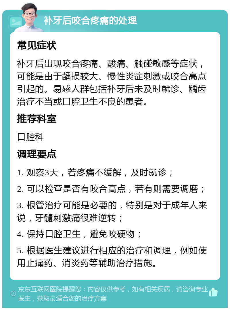 补牙后咬合疼痛的处理 常见症状 补牙后出现咬合疼痛、酸痛、触碰敏感等症状，可能是由于龋损较大、慢性炎症刺激或咬合高点引起的。易感人群包括补牙后未及时就诊、龋齿治疗不当或口腔卫生不良的患者。 推荐科室 口腔科 调理要点 1. 观察3天，若疼痛不缓解，及时就诊； 2. 可以检查是否有咬合高点，若有则需要调磨； 3. 根管治疗可能是必要的，特别是对于成年人来说，牙髓刺激痛很难逆转； 4. 保持口腔卫生，避免咬硬物； 5. 根据医生建议进行相应的治疗和调理，例如使用止痛药、消炎药等辅助治疗措施。