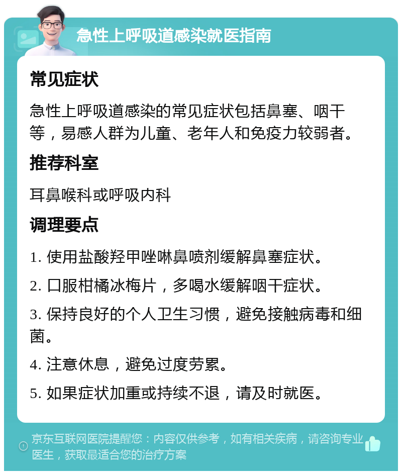 急性上呼吸道感染就医指南 常见症状 急性上呼吸道感染的常见症状包括鼻塞、咽干等，易感人群为儿童、老年人和免疫力较弱者。 推荐科室 耳鼻喉科或呼吸内科 调理要点 1. 使用盐酸羟甲唑啉鼻喷剂缓解鼻塞症状。 2. 口服柑橘冰梅片，多喝水缓解咽干症状。 3. 保持良好的个人卫生习惯，避免接触病毒和细菌。 4. 注意休息，避免过度劳累。 5. 如果症状加重或持续不退，请及时就医。