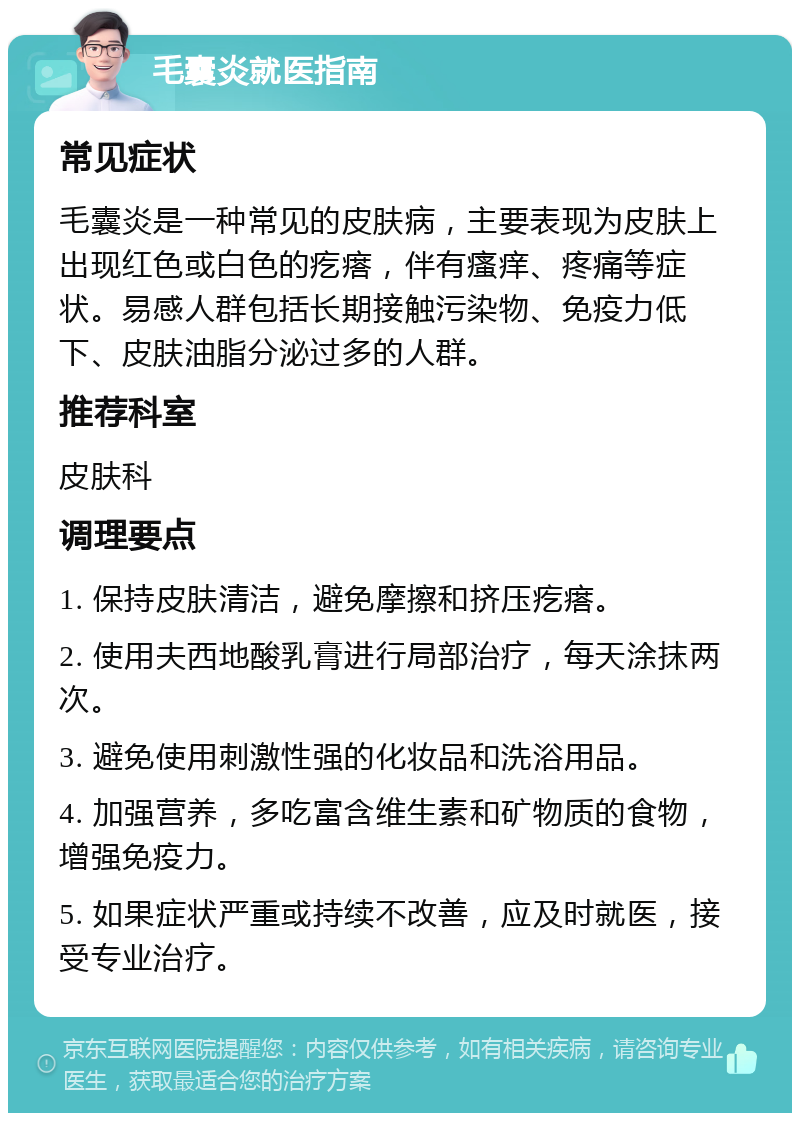 毛囊炎就医指南 常见症状 毛囊炎是一种常见的皮肤病，主要表现为皮肤上出现红色或白色的疙瘩，伴有瘙痒、疼痛等症状。易感人群包括长期接触污染物、免疫力低下、皮肤油脂分泌过多的人群。 推荐科室 皮肤科 调理要点 1. 保持皮肤清洁，避免摩擦和挤压疙瘩。 2. 使用夫西地酸乳膏进行局部治疗，每天涂抹两次。 3. 避免使用刺激性强的化妆品和洗浴用品。 4. 加强营养，多吃富含维生素和矿物质的食物，增强免疫力。 5. 如果症状严重或持续不改善，应及时就医，接受专业治疗。