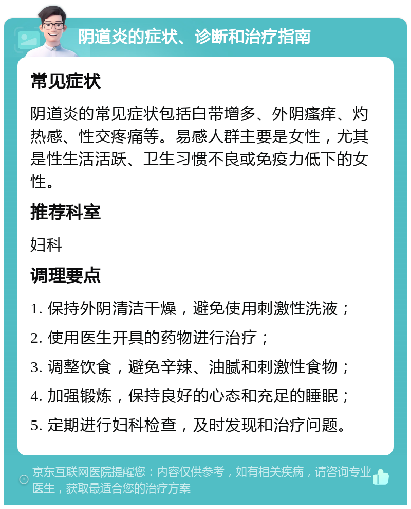 阴道炎的症状、诊断和治疗指南 常见症状 阴道炎的常见症状包括白带增多、外阴瘙痒、灼热感、性交疼痛等。易感人群主要是女性，尤其是性生活活跃、卫生习惯不良或免疫力低下的女性。 推荐科室 妇科 调理要点 1. 保持外阴清洁干燥，避免使用刺激性洗液； 2. 使用医生开具的药物进行治疗； 3. 调整饮食，避免辛辣、油腻和刺激性食物； 4. 加强锻炼，保持良好的心态和充足的睡眠； 5. 定期进行妇科检查，及时发现和治疗问题。