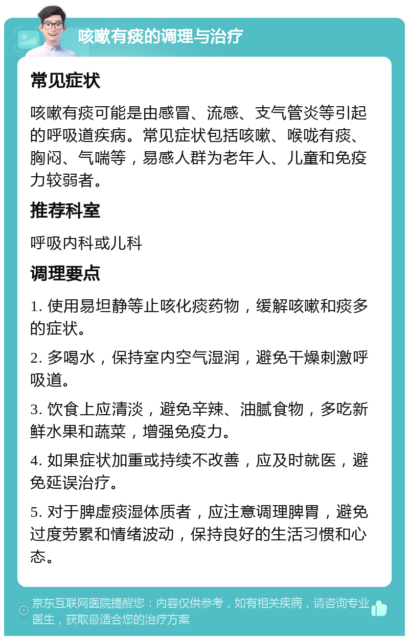 咳嗽有痰的调理与治疗 常见症状 咳嗽有痰可能是由感冒、流感、支气管炎等引起的呼吸道疾病。常见症状包括咳嗽、喉咙有痰、胸闷、气喘等，易感人群为老年人、儿童和免疫力较弱者。 推荐科室 呼吸内科或儿科 调理要点 1. 使用易坦静等止咳化痰药物，缓解咳嗽和痰多的症状。 2. 多喝水，保持室内空气湿润，避免干燥刺激呼吸道。 3. 饮食上应清淡，避免辛辣、油腻食物，多吃新鲜水果和蔬菜，增强免疫力。 4. 如果症状加重或持续不改善，应及时就医，避免延误治疗。 5. 对于脾虚痰湿体质者，应注意调理脾胃，避免过度劳累和情绪波动，保持良好的生活习惯和心态。