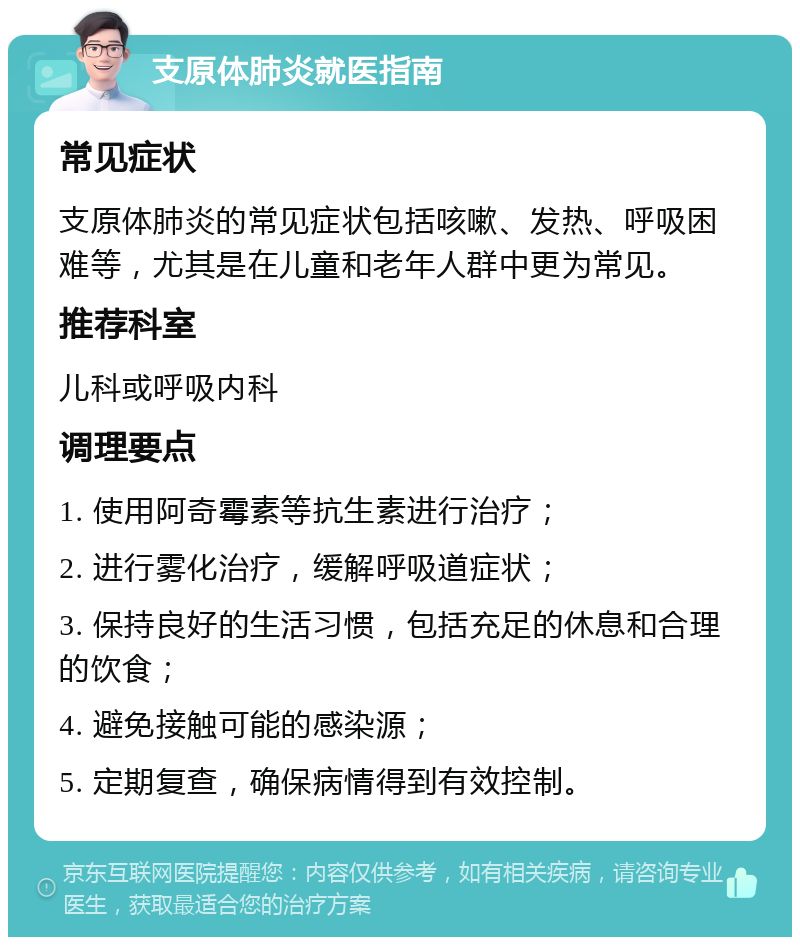 支原体肺炎就医指南 常见症状 支原体肺炎的常见症状包括咳嗽、发热、呼吸困难等，尤其是在儿童和老年人群中更为常见。 推荐科室 儿科或呼吸内科 调理要点 1. 使用阿奇霉素等抗生素进行治疗； 2. 进行雾化治疗，缓解呼吸道症状； 3. 保持良好的生活习惯，包括充足的休息和合理的饮食； 4. 避免接触可能的感染源； 5. 定期复查，确保病情得到有效控制。