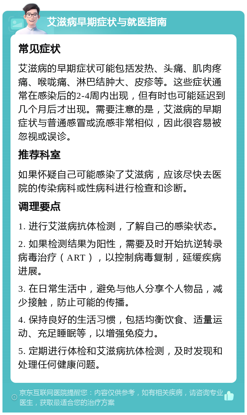 艾滋病早期症状与就医指南 常见症状 艾滋病的早期症状可能包括发热、头痛、肌肉疼痛、喉咙痛、淋巴结肿大、皮疹等。这些症状通常在感染后的2-4周内出现，但有时也可能延迟到几个月后才出现。需要注意的是，艾滋病的早期症状与普通感冒或流感非常相似，因此很容易被忽视或误诊。 推荐科室 如果怀疑自己可能感染了艾滋病，应该尽快去医院的传染病科或性病科进行检查和诊断。 调理要点 1. 进行艾滋病抗体检测，了解自己的感染状态。 2. 如果检测结果为阳性，需要及时开始抗逆转录病毒治疗（ART），以控制病毒复制，延缓疾病进展。 3. 在日常生活中，避免与他人分享个人物品，减少接触，防止可能的传播。 4. 保持良好的生活习惯，包括均衡饮食、适量运动、充足睡眠等，以增强免疫力。 5. 定期进行体检和艾滋病抗体检测，及时发现和处理任何健康问题。