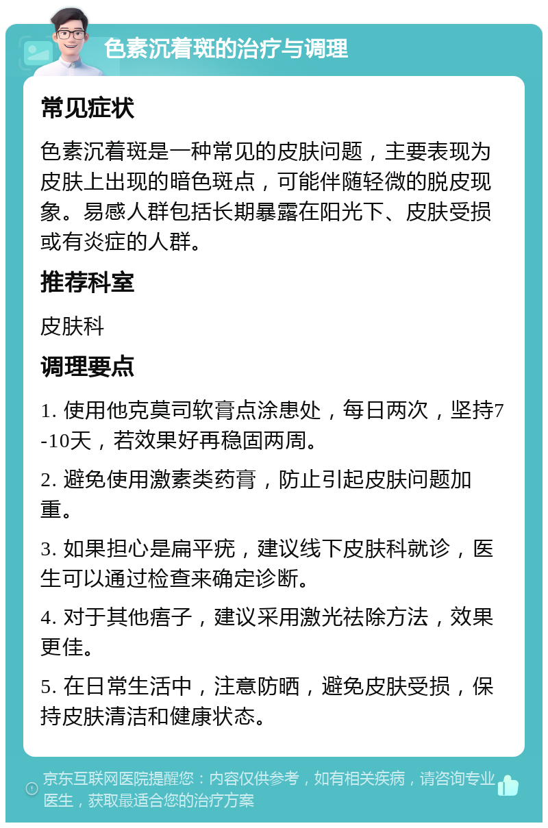 色素沉着斑的治疗与调理 常见症状 色素沉着斑是一种常见的皮肤问题，主要表现为皮肤上出现的暗色斑点，可能伴随轻微的脱皮现象。易感人群包括长期暴露在阳光下、皮肤受损或有炎症的人群。 推荐科室 皮肤科 调理要点 1. 使用他克莫司软膏点涂患处，每日两次，坚持7-10天，若效果好再稳固两周。 2. 避免使用激素类药膏，防止引起皮肤问题加重。 3. 如果担心是扁平疣，建议线下皮肤科就诊，医生可以通过检查来确定诊断。 4. 对于其他痦子，建议采用激光祛除方法，效果更佳。 5. 在日常生活中，注意防晒，避免皮肤受损，保持皮肤清洁和健康状态。