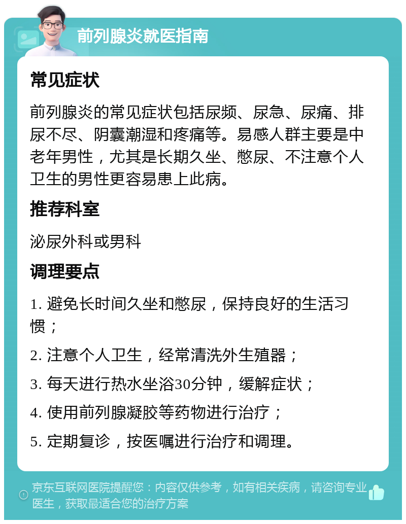 前列腺炎就医指南 常见症状 前列腺炎的常见症状包括尿频、尿急、尿痛、排尿不尽、阴囊潮湿和疼痛等。易感人群主要是中老年男性，尤其是长期久坐、憋尿、不注意个人卫生的男性更容易患上此病。 推荐科室 泌尿外科或男科 调理要点 1. 避免长时间久坐和憋尿，保持良好的生活习惯； 2. 注意个人卫生，经常清洗外生殖器； 3. 每天进行热水坐浴30分钟，缓解症状； 4. 使用前列腺凝胶等药物进行治疗； 5. 定期复诊，按医嘱进行治疗和调理。