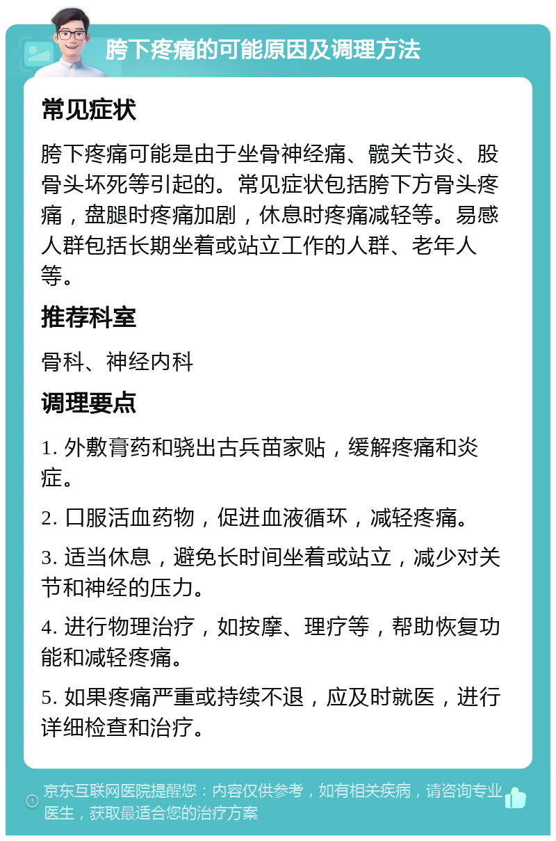 胯下疼痛的可能原因及调理方法 常见症状 胯下疼痛可能是由于坐骨神经痛、髋关节炎、股骨头坏死等引起的。常见症状包括胯下方骨头疼痛，盘腿时疼痛加剧，休息时疼痛减轻等。易感人群包括长期坐着或站立工作的人群、老年人等。 推荐科室 骨科、神经内科 调理要点 1. 外敷膏药和骁出古兵苗家贴，缓解疼痛和炎症。 2. 口服活血药物，促进血液循环，减轻疼痛。 3. 适当休息，避免长时间坐着或站立，减少对关节和神经的压力。 4. 进行物理治疗，如按摩、理疗等，帮助恢复功能和减轻疼痛。 5. 如果疼痛严重或持续不退，应及时就医，进行详细检查和治疗。