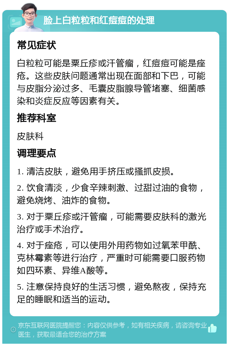 脸上白粒粒和红痘痘的处理 常见症状 白粒粒可能是粟丘疹或汗管瘤，红痘痘可能是痤疮。这些皮肤问题通常出现在面部和下巴，可能与皮脂分泌过多、毛囊皮脂腺导管堵塞、细菌感染和炎症反应等因素有关。 推荐科室 皮肤科 调理要点 1. 清洁皮肤，避免用手挤压或搔抓皮损。 2. 饮食清淡，少食辛辣刺激、过甜过油的食物，避免烧烤、油炸的食物。 3. 对于粟丘疹或汗管瘤，可能需要皮肤科的激光治疗或手术治疗。 4. 对于痤疮，可以使用外用药物如过氧苯甲酰、克林霉素等进行治疗，严重时可能需要口服药物如四环素、异维A酸等。 5. 注意保持良好的生活习惯，避免熬夜，保持充足的睡眠和适当的运动。