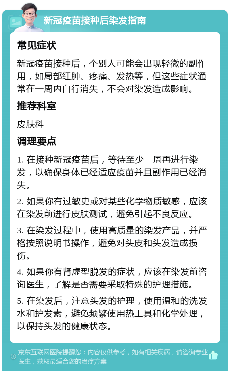 新冠疫苗接种后染发指南 常见症状 新冠疫苗接种后，个别人可能会出现轻微的副作用，如局部红肿、疼痛、发热等，但这些症状通常在一周内自行消失，不会对染发造成影响。 推荐科室 皮肤科 调理要点 1. 在接种新冠疫苗后，等待至少一周再进行染发，以确保身体已经适应疫苗并且副作用已经消失。 2. 如果你有过敏史或对某些化学物质敏感，应该在染发前进行皮肤测试，避免引起不良反应。 3. 在染发过程中，使用高质量的染发产品，并严格按照说明书操作，避免对头皮和头发造成损伤。 4. 如果你有肾虚型脱发的症状，应该在染发前咨询医生，了解是否需要采取特殊的护理措施。 5. 在染发后，注意头发的护理，使用温和的洗发水和护发素，避免频繁使用热工具和化学处理，以保持头发的健康状态。