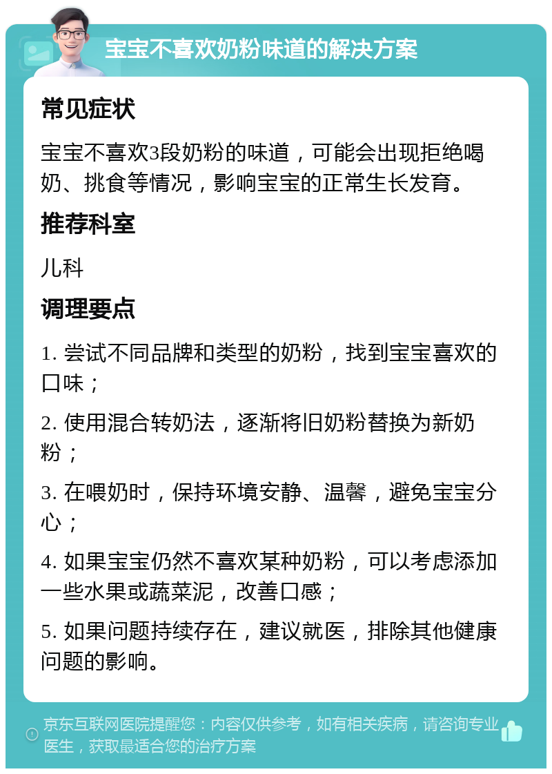 宝宝不喜欢奶粉味道的解决方案 常见症状 宝宝不喜欢3段奶粉的味道，可能会出现拒绝喝奶、挑食等情况，影响宝宝的正常生长发育。 推荐科室 儿科 调理要点 1. 尝试不同品牌和类型的奶粉，找到宝宝喜欢的口味； 2. 使用混合转奶法，逐渐将旧奶粉替换为新奶粉； 3. 在喂奶时，保持环境安静、温馨，避免宝宝分心； 4. 如果宝宝仍然不喜欢某种奶粉，可以考虑添加一些水果或蔬菜泥，改善口感； 5. 如果问题持续存在，建议就医，排除其他健康问题的影响。