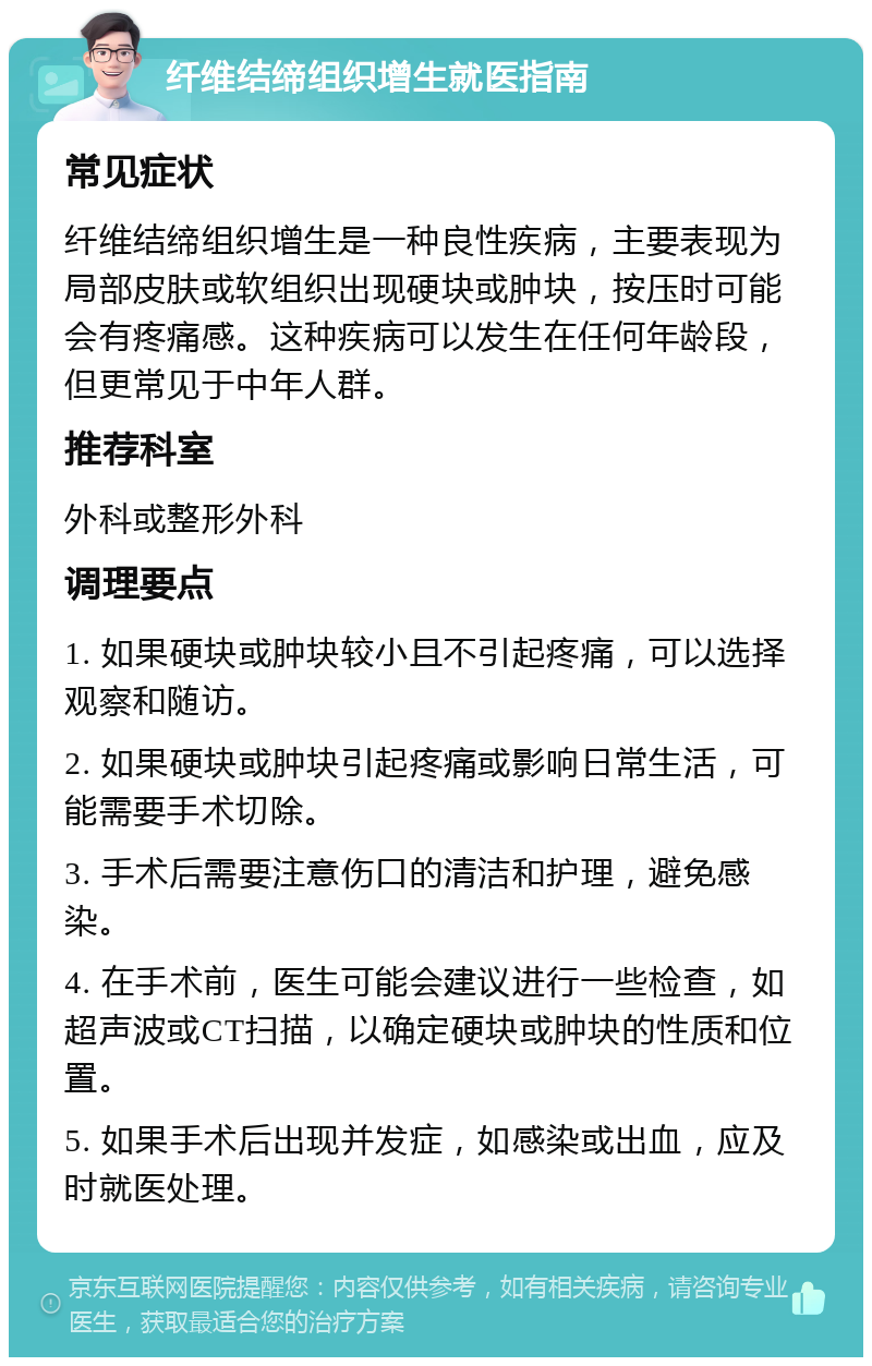 纤维结缔组织增生就医指南 常见症状 纤维结缔组织增生是一种良性疾病，主要表现为局部皮肤或软组织出现硬块或肿块，按压时可能会有疼痛感。这种疾病可以发生在任何年龄段，但更常见于中年人群。 推荐科室 外科或整形外科 调理要点 1. 如果硬块或肿块较小且不引起疼痛，可以选择观察和随访。 2. 如果硬块或肿块引起疼痛或影响日常生活，可能需要手术切除。 3. 手术后需要注意伤口的清洁和护理，避免感染。 4. 在手术前，医生可能会建议进行一些检查，如超声波或CT扫描，以确定硬块或肿块的性质和位置。 5. 如果手术后出现并发症，如感染或出血，应及时就医处理。