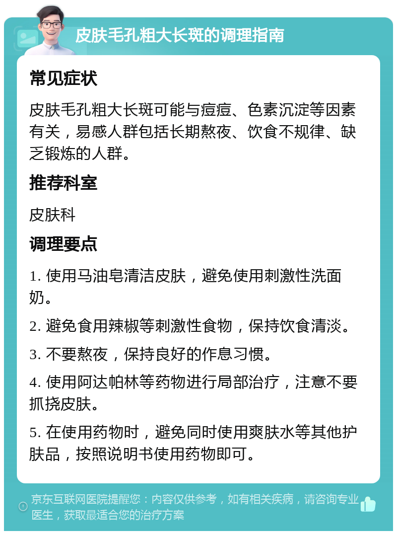 皮肤毛孔粗大长斑的调理指南 常见症状 皮肤毛孔粗大长斑可能与痘痘、色素沉淀等因素有关，易感人群包括长期熬夜、饮食不规律、缺乏锻炼的人群。 推荐科室 皮肤科 调理要点 1. 使用马油皂清洁皮肤，避免使用刺激性洗面奶。 2. 避免食用辣椒等刺激性食物，保持饮食清淡。 3. 不要熬夜，保持良好的作息习惯。 4. 使用阿达帕林等药物进行局部治疗，注意不要抓挠皮肤。 5. 在使用药物时，避免同时使用爽肤水等其他护肤品，按照说明书使用药物即可。