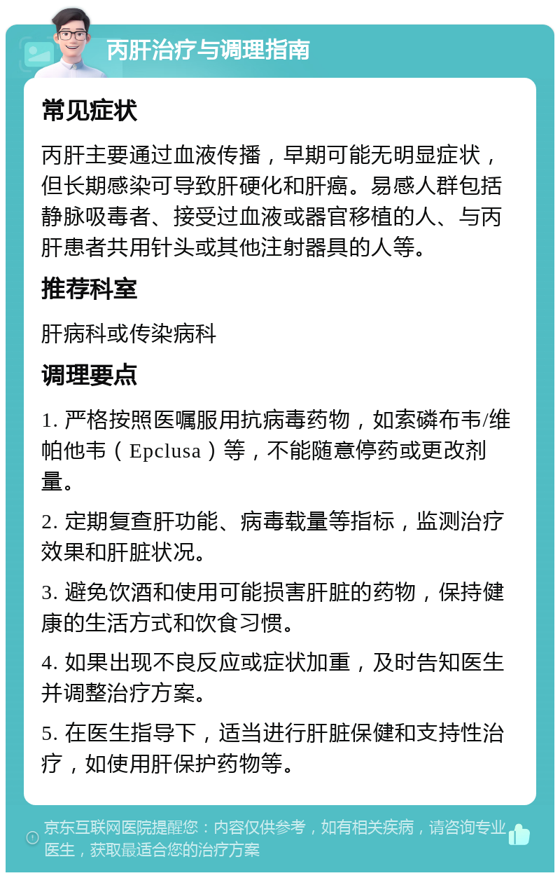 丙肝治疗与调理指南 常见症状 丙肝主要通过血液传播，早期可能无明显症状，但长期感染可导致肝硬化和肝癌。易感人群包括静脉吸毒者、接受过血液或器官移植的人、与丙肝患者共用针头或其他注射器具的人等。 推荐科室 肝病科或传染病科 调理要点 1. 严格按照医嘱服用抗病毒药物，如索磷布韦/维帕他韦（Epclusa）等，不能随意停药或更改剂量。 2. 定期复查肝功能、病毒载量等指标，监测治疗效果和肝脏状况。 3. 避免饮酒和使用可能损害肝脏的药物，保持健康的生活方式和饮食习惯。 4. 如果出现不良反应或症状加重，及时告知医生并调整治疗方案。 5. 在医生指导下，适当进行肝脏保健和支持性治疗，如使用肝保护药物等。