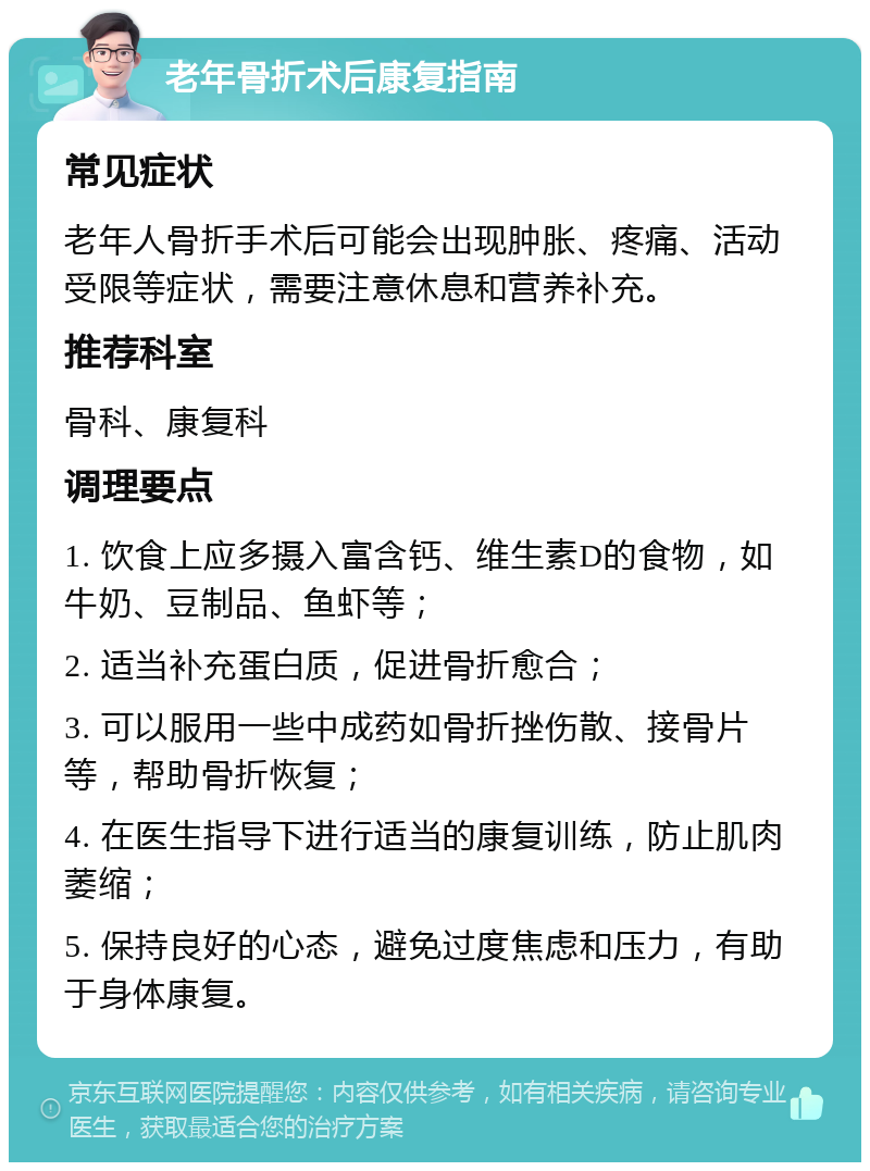 老年骨折术后康复指南 常见症状 老年人骨折手术后可能会出现肿胀、疼痛、活动受限等症状，需要注意休息和营养补充。 推荐科室 骨科、康复科 调理要点 1. 饮食上应多摄入富含钙、维生素D的食物，如牛奶、豆制品、鱼虾等； 2. 适当补充蛋白质，促进骨折愈合； 3. 可以服用一些中成药如骨折挫伤散、接骨片等，帮助骨折恢复； 4. 在医生指导下进行适当的康复训练，防止肌肉萎缩； 5. 保持良好的心态，避免过度焦虑和压力，有助于身体康复。