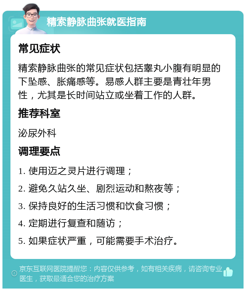 精索静脉曲张就医指南 常见症状 精索静脉曲张的常见症状包括睾丸小腹有明显的下坠感、胀痛感等。易感人群主要是青壮年男性，尤其是长时间站立或坐着工作的人群。 推荐科室 泌尿外科 调理要点 1. 使用迈之灵片进行调理； 2. 避免久站久坐、剧烈运动和熬夜等； 3. 保持良好的生活习惯和饮食习惯； 4. 定期进行复查和随访； 5. 如果症状严重，可能需要手术治疗。