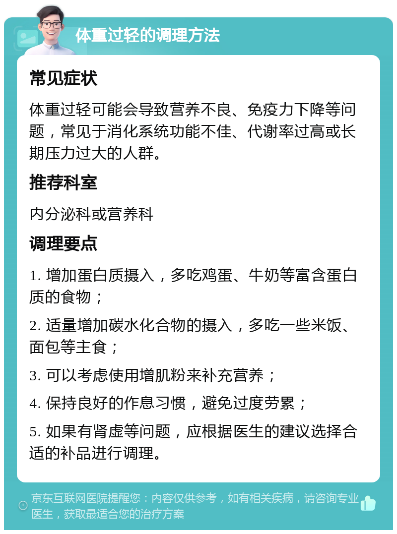 体重过轻的调理方法 常见症状 体重过轻可能会导致营养不良、免疫力下降等问题，常见于消化系统功能不佳、代谢率过高或长期压力过大的人群。 推荐科室 内分泌科或营养科 调理要点 1. 增加蛋白质摄入，多吃鸡蛋、牛奶等富含蛋白质的食物； 2. 适量增加碳水化合物的摄入，多吃一些米饭、面包等主食； 3. 可以考虑使用增肌粉来补充营养； 4. 保持良好的作息习惯，避免过度劳累； 5. 如果有肾虚等问题，应根据医生的建议选择合适的补品进行调理。