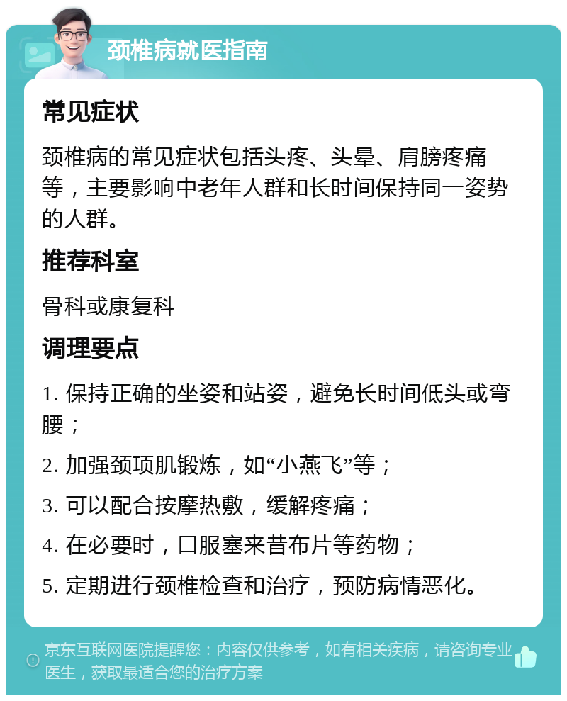 颈椎病就医指南 常见症状 颈椎病的常见症状包括头疼、头晕、肩膀疼痛等，主要影响中老年人群和长时间保持同一姿势的人群。 推荐科室 骨科或康复科 调理要点 1. 保持正确的坐姿和站姿，避免长时间低头或弯腰； 2. 加强颈项肌锻炼，如“小燕飞”等； 3. 可以配合按摩热敷，缓解疼痛； 4. 在必要时，口服塞来昔布片等药物； 5. 定期进行颈椎检查和治疗，预防病情恶化。