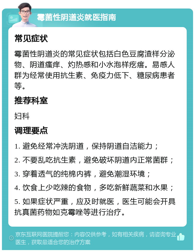 霉菌性阴道炎就医指南 常见症状 霉菌性阴道炎的常见症状包括白色豆腐渣样分泌物、阴道瘙痒、灼热感和小水泡样疙瘩。易感人群为经常使用抗生素、免疫力低下、糖尿病患者等。 推荐科室 妇科 调理要点 1. 避免经常冲洗阴道，保持阴道自洁能力； 2. 不要乱吃抗生素，避免破坏阴道内正常菌群； 3. 穿着透气的纯棉内裤，避免潮湿环境； 4. 饮食上少吃辣的食物，多吃新鲜蔬菜和水果； 5. 如果症状严重，应及时就医，医生可能会开具抗真菌药物如克霉唑等进行治疗。