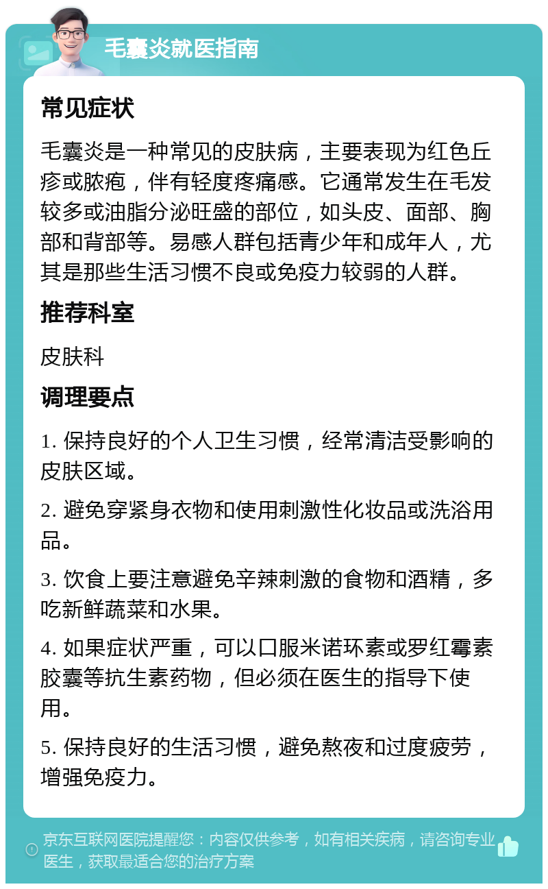 毛囊炎就医指南 常见症状 毛囊炎是一种常见的皮肤病，主要表现为红色丘疹或脓疱，伴有轻度疼痛感。它通常发生在毛发较多或油脂分泌旺盛的部位，如头皮、面部、胸部和背部等。易感人群包括青少年和成年人，尤其是那些生活习惯不良或免疫力较弱的人群。 推荐科室 皮肤科 调理要点 1. 保持良好的个人卫生习惯，经常清洁受影响的皮肤区域。 2. 避免穿紧身衣物和使用刺激性化妆品或洗浴用品。 3. 饮食上要注意避免辛辣刺激的食物和酒精，多吃新鲜蔬菜和水果。 4. 如果症状严重，可以口服米诺环素或罗红霉素胶囊等抗生素药物，但必须在医生的指导下使用。 5. 保持良好的生活习惯，避免熬夜和过度疲劳，增强免疫力。