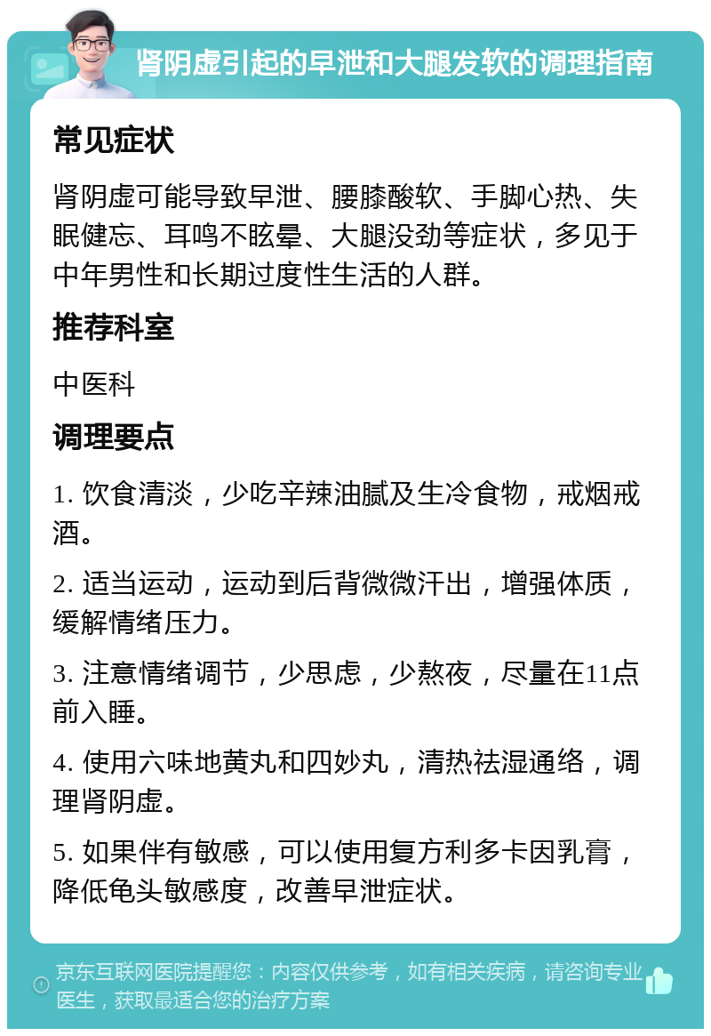 肾阴虚引起的早泄和大腿发软的调理指南 常见症状 肾阴虚可能导致早泄、腰膝酸软、手脚心热、失眠健忘、耳鸣不眩晕、大腿没劲等症状，多见于中年男性和长期过度性生活的人群。 推荐科室 中医科 调理要点 1. 饮食清淡，少吃辛辣油腻及生冷食物，戒烟戒酒。 2. 适当运动，运动到后背微微汗出，增强体质，缓解情绪压力。 3. 注意情绪调节，少思虑，少熬夜，尽量在11点前入睡。 4. 使用六味地黄丸和四妙丸，清热祛湿通络，调理肾阴虚。 5. 如果伴有敏感，可以使用复方利多卡因乳膏，降低龟头敏感度，改善早泄症状。