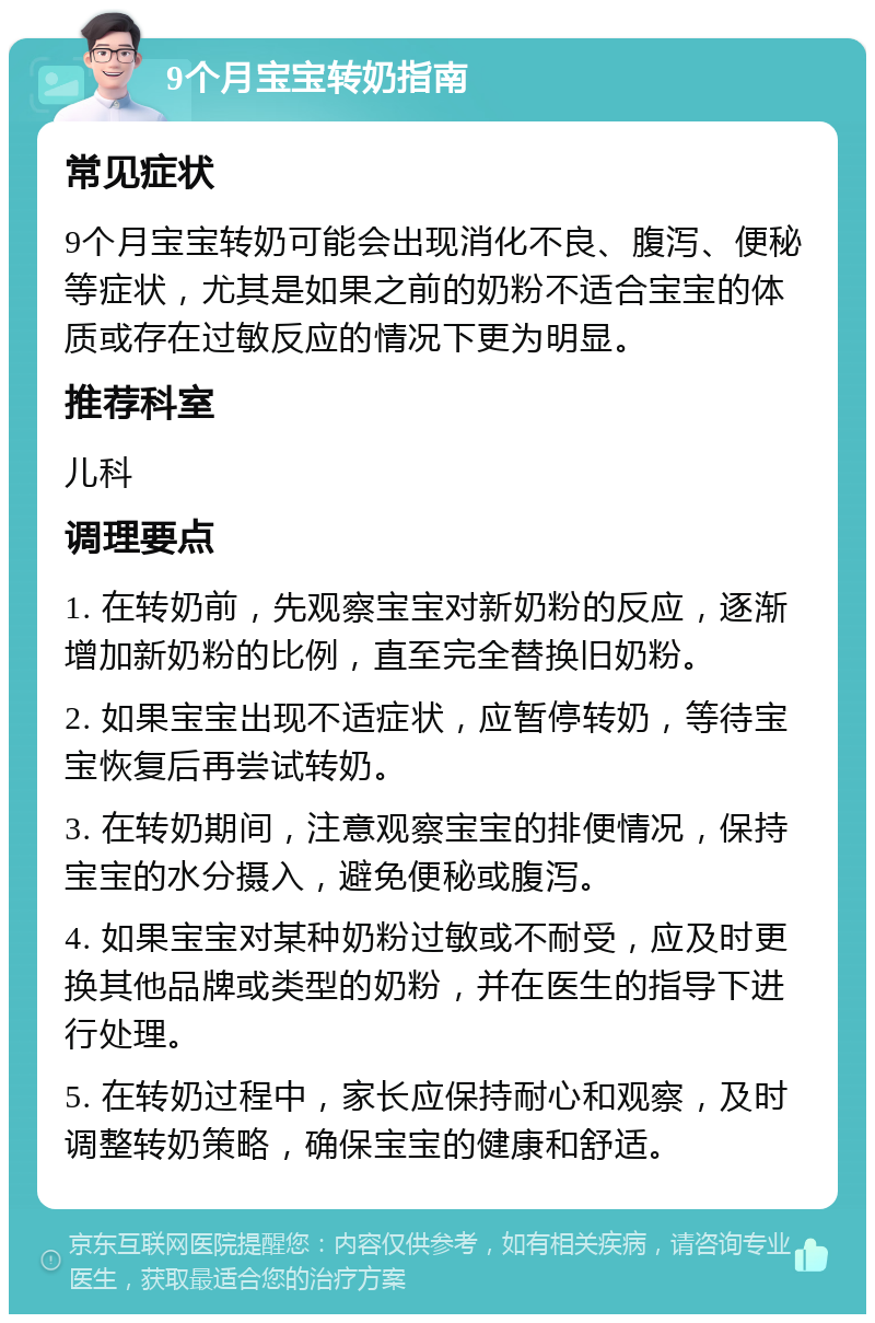 9个月宝宝转奶指南 常见症状 9个月宝宝转奶可能会出现消化不良、腹泻、便秘等症状，尤其是如果之前的奶粉不适合宝宝的体质或存在过敏反应的情况下更为明显。 推荐科室 儿科 调理要点 1. 在转奶前，先观察宝宝对新奶粉的反应，逐渐增加新奶粉的比例，直至完全替换旧奶粉。 2. 如果宝宝出现不适症状，应暂停转奶，等待宝宝恢复后再尝试转奶。 3. 在转奶期间，注意观察宝宝的排便情况，保持宝宝的水分摄入，避免便秘或腹泻。 4. 如果宝宝对某种奶粉过敏或不耐受，应及时更换其他品牌或类型的奶粉，并在医生的指导下进行处理。 5. 在转奶过程中，家长应保持耐心和观察，及时调整转奶策略，确保宝宝的健康和舒适。