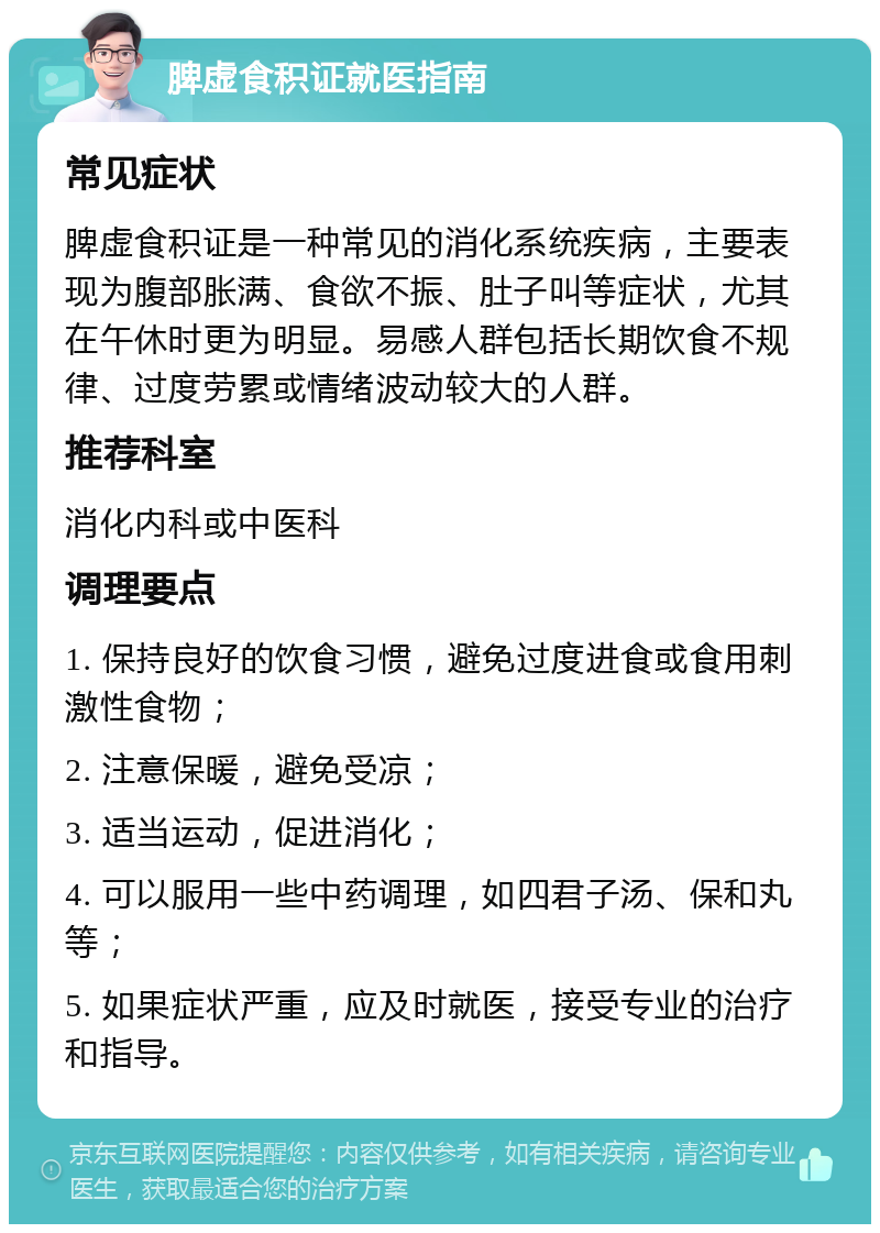 脾虚食积证就医指南 常见症状 脾虚食积证是一种常见的消化系统疾病，主要表现为腹部胀满、食欲不振、肚子叫等症状，尤其在午休时更为明显。易感人群包括长期饮食不规律、过度劳累或情绪波动较大的人群。 推荐科室 消化内科或中医科 调理要点 1. 保持良好的饮食习惯，避免过度进食或食用刺激性食物； 2. 注意保暖，避免受凉； 3. 适当运动，促进消化； 4. 可以服用一些中药调理，如四君子汤、保和丸等； 5. 如果症状严重，应及时就医，接受专业的治疗和指导。