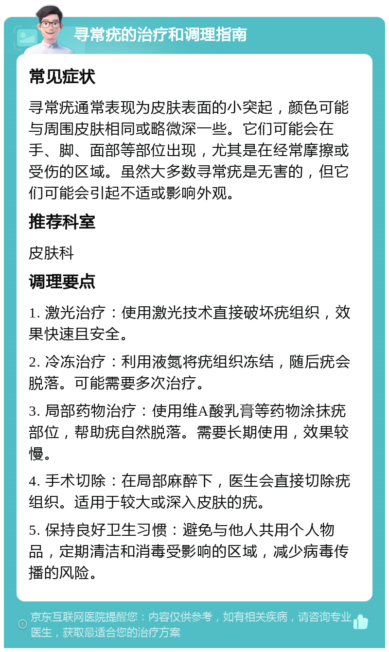 寻常疣的治疗和调理指南 常见症状 寻常疣通常表现为皮肤表面的小突起，颜色可能与周围皮肤相同或略微深一些。它们可能会在手、脚、面部等部位出现，尤其是在经常摩擦或受伤的区域。虽然大多数寻常疣是无害的，但它们可能会引起不适或影响外观。 推荐科室 皮肤科 调理要点 1. 激光治疗：使用激光技术直接破坏疣组织，效果快速且安全。 2. 冷冻治疗：利用液氮将疣组织冻结，随后疣会脱落。可能需要多次治疗。 3. 局部药物治疗：使用维A酸乳膏等药物涂抹疣部位，帮助疣自然脱落。需要长期使用，效果较慢。 4. 手术切除：在局部麻醉下，医生会直接切除疣组织。适用于较大或深入皮肤的疣。 5. 保持良好卫生习惯：避免与他人共用个人物品，定期清洁和消毒受影响的区域，减少病毒传播的风险。