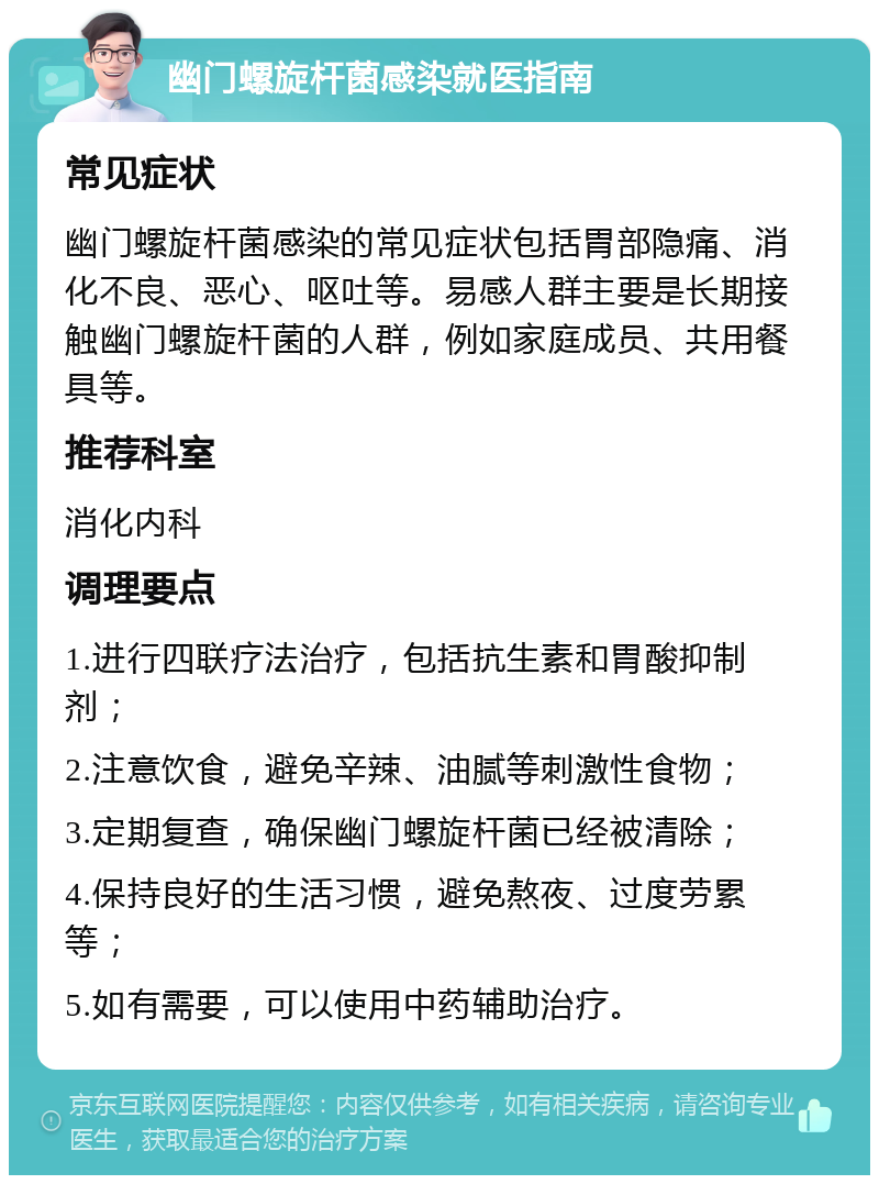 幽门螺旋杆菌感染就医指南 常见症状 幽门螺旋杆菌感染的常见症状包括胃部隐痛、消化不良、恶心、呕吐等。易感人群主要是长期接触幽门螺旋杆菌的人群，例如家庭成员、共用餐具等。 推荐科室 消化内科 调理要点 1.进行四联疗法治疗，包括抗生素和胃酸抑制剂； 2.注意饮食，避免辛辣、油腻等刺激性食物； 3.定期复查，确保幽门螺旋杆菌已经被清除； 4.保持良好的生活习惯，避免熬夜、过度劳累等； 5.如有需要，可以使用中药辅助治疗。