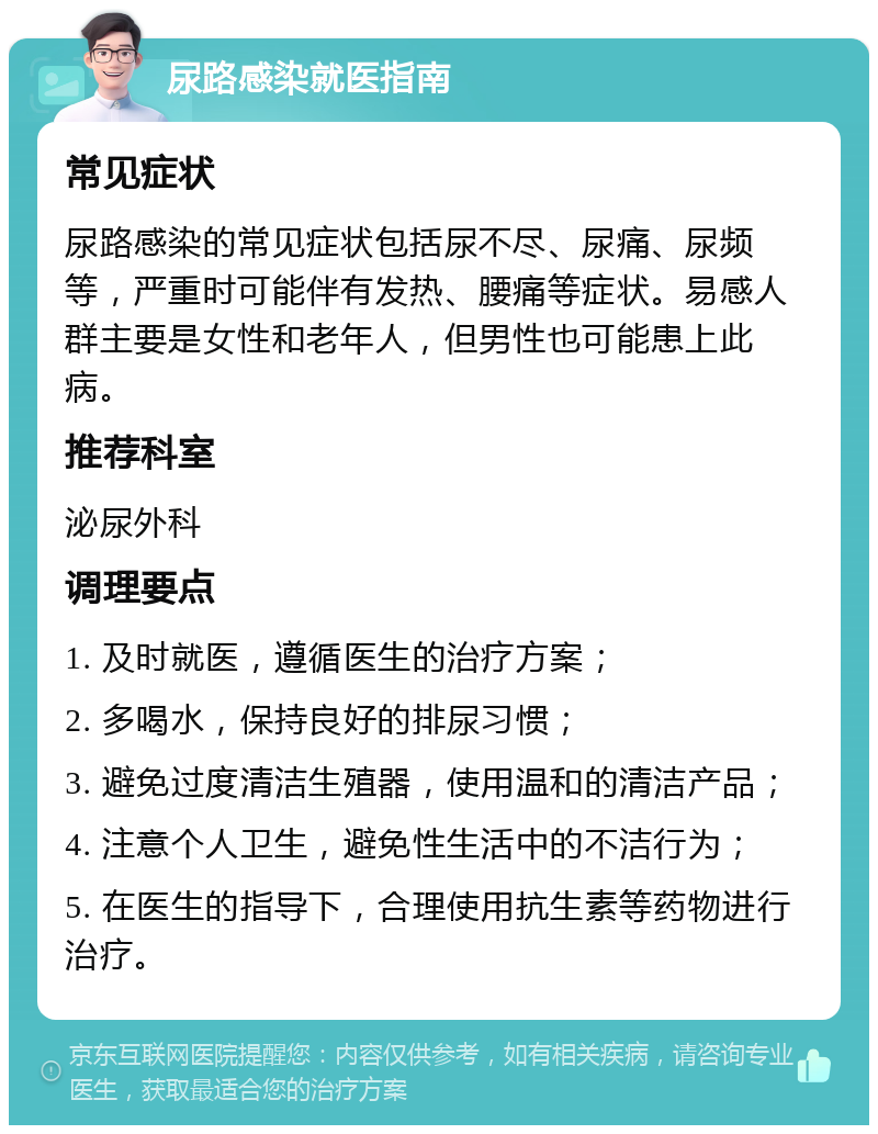 尿路感染就医指南 常见症状 尿路感染的常见症状包括尿不尽、尿痛、尿频等，严重时可能伴有发热、腰痛等症状。易感人群主要是女性和老年人，但男性也可能患上此病。 推荐科室 泌尿外科 调理要点 1. 及时就医，遵循医生的治疗方案； 2. 多喝水，保持良好的排尿习惯； 3. 避免过度清洁生殖器，使用温和的清洁产品； 4. 注意个人卫生，避免性生活中的不洁行为； 5. 在医生的指导下，合理使用抗生素等药物进行治疗。