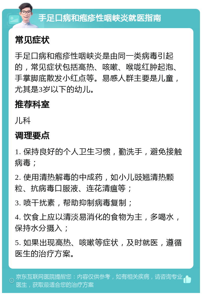 手足口病和疱疹性咽峡炎就医指南 常见症状 手足口病和疱疹性咽峡炎是由同一类病毒引起的，常见症状包括高热、咳嗽、喉咙红肿起泡、手掌脚底散发小红点等。易感人群主要是儿童，尤其是3岁以下的幼儿。 推荐科室 儿科 调理要点 1. 保持良好的个人卫生习惯，勤洗手，避免接触病毒； 2. 使用清热解毒的中成药，如小儿豉翘清热颗粒、抗病毒口服液、连花清瘟等； 3. 喷干扰素，帮助抑制病毒复制； 4. 饮食上应以清淡易消化的食物为主，多喝水，保持水分摄入； 5. 如果出现高热、咳嗽等症状，及时就医，遵循医生的治疗方案。